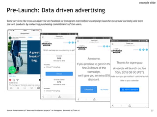 Pre-Launch: Data driven advertising
Some services like tross.co advertise on Facebook or Instagram even before a campaign launches to arouse curiosity and even
pre-sell products by collecting purchasing-commitments of the users.
Source: Advertisment of “Must-see Kickstarter-projects” on Instagram, delivered by Tross.co 37
example slide
 