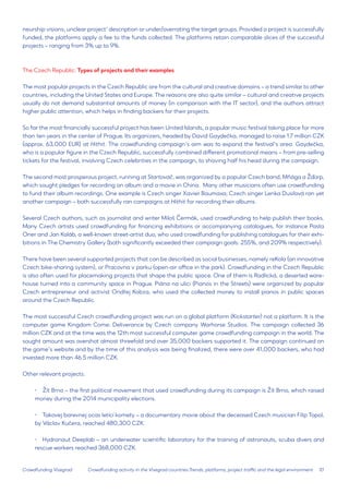 10 
Crowdfunding Visegrad 
neurship visions, unclear project’ description or under/overrating the target groups. Provided a project is successfully funded, the platforms apply a fee to the funds collected. The platforms retain comparable slices of the successful projects – ranging from 3% up to 9%. 
The Czech Republic: Types of projects and their examples 
The most popular projects in the Czech Republic are from the cultural and creative domains – a trend similar to other countries, including the United States and Europe. The reasons are also quite similar – cultural and creative projects usually do not demand substantial amounts of money (in comparison with the IT sector), and the authors attract higher public attention, which helps in finding backers for their projects. 
So far the most financially successful project has been United Islands, a popular music festival taking place for more than ten years in the center of Prague. Its organizers, headed by David Gaydečka, managed to raise 1.7 million CZK (approx. 63,000 EUR) at Hithit. The crowdfunding campaign’s aim was to expand the festival’s area. Gaydečka, who is a popular figure in the Czech Republic, successfully combined different promotional means – from pre-selling tickets for the festival, involving Czech celebrities in the campaign, to shaving half his head during the campaign. 
The second most prosperous project, running at Startovač, was organized by a popular Czech band, Mňága a Žďorp, which sought pledges for recording an album and a movie in China. Many other musicians often use crowdfunding to fund their album recordings. One example is Czech singer Xavier Baumaxa; Czech singer Lenka Dusilová ran yet another campaign – both successfully ran campaigns at Hithit for recording their albums. 
Several Czech authors, such as journalist and writer Miloš Čermák, used crowdfunding to help publish their books. Many Czech artists used crowdfunding for financing exhibitions or accompanying catalogues, for instance Pasta Oner and Jan Kaláb, a well-known street-artist duo, who used crowdfunding for publishing catalogues for their exhibitions in The Chemistry Gallery (both significantly exceeded their campaign goals: 255%, and 209% respectively). 
There have been several supported projects that can be described as social businesses, namely reKola (an innovative Czech bike-sharing system), or Pracovna v parku (open-air office in the park). Crowdfunding in the Czech Republic is also often used for placemaking projects that shape the public space. One of them is Radlická, a deserted warehouse turned into a community space in Prague. Piána na ulici (Pianos in the Streets) were organized by popular Czech entrepreneur and activist Ondřej Kobza, who used the collected money to install pianos in public spaces around the Czech Republic. 
The most successful Czech crowdfunding project was run on a global platform (Kickstarter) not a platform. It is the computer game Kingdom Come: Deliverance by Czech company Warhorse Studios. The campaign collected 36 million CZK and at the time was the 12th most successful computer game crowdfunding campaign in the world. The sought amount was overshot almost threefold and over 35,000 backers supported it. The campaign continued on the game’s website and by the time of this analysis was being finalized, there were over 41,000 backers, who had invested more than 46.5 million CZK. 
Other relevant projects: 
• 
Žít Brno – the first political movement that used crowdfunding during its campaign is Žít Brno, which raised money during the 2014 municipality elections. 
• 
Takovej barevnej ocas letící komety – a documentary movie about the deceased Czech musician Filip Topol, by Václav Kučera, reached 480,300 CZK. 
• 
Hydronaut Deeplab – an underwater scientific laboratory for the training of astronauts, scuba divers and rescue workers reached 368,000 CZK. 
Crowdfunding activity in the Visegrad countries:Trends, platforms, project traffic and the legal environment  