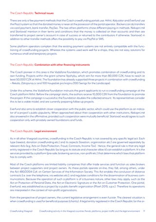 11 
Crowdfunding Visegrad 
The Czech Republic: Technical issues 
There are only a few payment methods that the Czech crowdfunding portals use. Hithit, Kalyzátor and Everfund use the PayU system so that the donated money is never at the possession of the portal operator. Backers can do transfers via card payment, bank transfer, PaySec. The two others platforms chose different paying-in methods. Nakopni.mě 
and Startovač mention in their terms and conditions that the money is collected on their accounts and then are transferred to project owner’s account in case of success or returned to the contributors if otherwise. Startovač in addition to other transfer methods offers the possibility to pay via PayPal or SMS. 
Some platform operators complain that the existing payment systems are not entirely compatible with the functioning of crowdfunding projects. Whereas the systems used work well for e-shops, they are not easy solutions for numerous small and temporary projects. 
The Czech Republic: Combination with other financing instruments 
The Czech pioneer in this area is the Vodafone Foundation, which promotes combination of crowdfunding and its own funding. Projects within the grant scheme Vpohybu, which aim for more than 80,000 CZK, have to reach at least 50,000 CZK at Hithit. The Foundation has already supported three projects in combination with crowdfunding – Rekola, Zdrojovna.cz and 100 houpaček pro krajinu (100 Swings for the Landscape). 
Under this scheme, the Vodafone Foundation instructs the grant applicants to run a crowdfunding campaign at the Czech platform Hithit. Before the campaign starts, the authors receive 10,000 CZK from the Foundation to promote the project. If the campaign is successful, the Foundation doubles the collected amount. Its representatives consider this to be a viable model, and are currently preparing follow-up projects. 
Everfund also aims to establish closer cooperation with the public sector, which could use the platform as an indicator of a project’s public popularity. When approached about their cooperation with other institutions, Nakopni.mě also answered in the affirmative, provided such cooperation were mutually beneficial. Startovač would agree to such cooperation only with privately owned foundations and funds. 
The Czech Republic: Legal environment 
As in all other Visegrad countries, crowdfunding in the Czech Republic is not covered by any specific legal act. Each type (reward, donation crowdfunding etc.) and its aspects (taxation, organization etc.) are governed separately by relevant Acts (e.g. Acts on Data Protection, Fraud, Contracts, Income Tax). Hence, the general rule is that any legal entity registered in the Czech Republic (as long as its statute and character allow it) can establish a platform. It is the services provided by a platform (pre-sale, brokering services, non-profit etc.) that determine which laws that platform has to comply with. 
Most of the Czech platforms are limited liability companies that offer trade services and function as sales brokers between project supporters and project owners. As these portals operate on-line, they fall, among others, under the Act 480/2004 Coll. on Certain Services of the Information Society. This Act enables the conclusion of distance contracts (i.e. over the telephone, via websites etc.), and regulates conditions for the dissemination of business communications. Because the operation of such a platform is of a business nature, other laws may apply, such as the Act on Protection of Personal Data, the Act on Electronic Signature or the Act on Customer Protection. One portal, Everfund, was established as a project by a public-benefit organization (Plzeň 2015, o.p.s.). Therefore its operations are interpreted in the context of non-profit organizations. 
From the perspective of project owners, the current legislative arrangement is even fuzzier. The clearest situation is when crowdfunding is used for beneficial purposes (charity). A legal entity registered in the Czech Republic (or the orCrowdfunding 
activity in the Visegrad countries:Trends, platforms, project traffic and the legal environment  