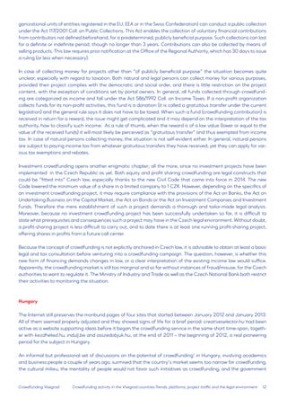 12 
Crowdfunding Visegrad 
ganizational units of entities registered in the EU, EEA or in the Swiss Confederation) can conduct a public collection under the Act 117/2001 Coll. on Public Collections. This Act enables the collection of voluntary financial contributions from contributors not defined beforehand, for a predetermined, publicly beneficial purpose. Such collections can last for a definite or indefinite period, though no longer than 3 years. Contributions can also be collected by means of selling products. This law requires prior notification at the Office of the Regional Authority, which has 30 days to issue a ruling (or less when necessary). 
In case of collecting money for projects other than “of publicly beneficial purpose” the situation becomes quite unclear, especially with regard to taxation. Both natural and legal persons can collect money for various purposes, provided their project complies with the democratic and social order, and there is little restriction on the project content, with the exception of conditions set by portal owners. In general, all funds collected through crowdfunding are categorized as income and fall under the Act 586/1992 Coll. on Income Taxes. If a non-profit organization collects funds for its non-profit activities, this fund is a donation (it is called a gratuitous transfer under the current legislation) and the general rule says it does not have to be taxed. When such a fund (crowdfunding contribution) is received in return for a reward, the issue might get complicated and it may depend on the interpretation of the tax authority, how to classify such income. As a rule of thumb, when the reward is of a low value (lower or equal to the value of the received funds) it will most likely be perceived as “gratuitous transfer” and thus exempted from income tax. In case of natural persons collecting money, the situation is not self-evident either. In general, natural persons are subject to paying income tax from whatever gratuitous transfers they have received; yet they can apply for various tax exemptions and rebates. 
Investment crowdfunding opens another enigmatic chapter; all the more, since no investment projects have been implemented in the Czech Republic as yet. Both equity and profit sharing crowdfunding are legal constructs that could be “fitted into” Czech law, especially thanks to the new Civil Code that came into force in 2014. The new Code lowered the minimum value of a share in a limited company to 1 CZK. However, depending on the specifics of an investment crowdfunding project, it may require compliance with the provisions of the Act on Banks, the Act on Undertaking Business on the Capital Market, the Act on Bonds or the Act on Investment Companies and Investment Funds. Therefore the mere establishment of such a project demands a thorough and tailor-made legal analysis. Moreover, because no investment crowdfunding project has been successfully undertaken so far, it is difficult to state what prerequisites and consequences such a project may have in the Czech legal environment. Without doubt, a profit-sharing project is less difficult to carry out, and to date there is at least one running profit-sharing project, offering shares in profits from a future call center. 
Because the concept of crowdfunding is not explicitly anchored in Czech law, it is advisable to obtain at least a basic legal and tax consultation before venturing into a crowdfunding campaign. The question, however, is whether this new form of financing demands changes in law, or a clear interpretation of the existing income law would suffice. Apparently, the crowdfunding market is still too marginal and so far without instances of fraud/misuse, for the Czech authorities to want to regulate it. The Ministry of Industry and Trade as well as the Czech National Bank both restrict their activities to monitoring the situation. 
Hungary 
The Internet still preserves the moribund pages of four sites that started between January 2012 and January 2013. All of them seemed properly adjusted and they showed signs of life for a brief period: creativeselector.hu had been active as a website supporting ideas before it began the crowdfunding service in the same short time-span, together with kezdheted.hu, indulj.be and osszedobjuk.hu, at the end of 2011 – the beginning of 2012, a real pioneering period for the subject in Hungary. 
An informal but professional set of discussions on the potential of crowdfunding’ in Hungary, involving academics and business people a couple of years ago, surmised that the country’s market seems too narrow for crowdfunding, the cultural milieu, the mentality of people would not favor such initiatives as crowdfunding, and the government 
Crowdfunding activity in the Visegrad countries:Trends, platforms, project traffic and the legal environment  