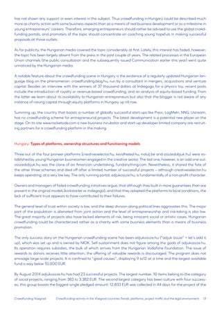 13 
Crowdfunding Visegrad 
has not shown any support or even interest in the subject. Thus crowdfunding in Hungary could be described much more as charity action with some business aspects than as a means of real business development or as a milestone in young entrepreneurs’ careers. Therefore, emerging entrepreneurs should rather be advised to use the global crowdfunding portals, and promoters of the topic should concentrate on coaching young hopefuls in making successful proposals at those outlets. 
As for publicity, the Hungarian media covered the topic considerably at first. Lately, this interest has faded, however; the topic has been largely absent from the press in the past couple of years. The related processes in the European Union channels (the public consultation and the subsequently issued Communication earlier this year) went quite unnoticed by the Hungarian media. 
A notable feature about the crowdfunding scene in Hungary is the existence of a regularly updated Hungarian language blog on the phenomenon: crowdfunding.blog.hu, run by a consultant in mergers, acquisitions and venture capital. Besides an interview with the winners of 37 thousand dollars at Indiegogo for a physics toy, recent posts include the introduction of royalty or revenue-based crowdfunding, and an analysis of equity-based funding. From the latter we learn about its availability to Hungarian entrepreneurs but also that the blogger is not aware of any instance of raising capital through equity platforms in Hungary up till now. 
Summing up, the country that boasts a number of globally successful start-ups like Prezi, LogMeIn, NNG, Ustream, has no crowdfunding scheme for entrepreneurial projects. The latest development is a potential new player on the stage. On its site www.rocketside.com a new business incubator and start-up developer limited company are recruiting partners for a crowdfunding platform in the making. 
Hungary: Types of platforms, ownership structures and functioning models 
Three out of the four pioneer platforms (creativeselector.hu, kezdheted.hu, indulj.be and osszedobjuk.hu) were established by young Hungarian businessmen engaged in the creative sector. The last one, however, is an odd one out: osszedobjuk.hu was the clone of an American undertaking, fundanything.com. Nevertheless, it shared the fate of the other three schemes and died off after a limited number of successful projects – although creativeselector.hu keeps operating, at a very low key. The only running portal, adjukossze.hu, is fundamentally of a non-profit character. 
Owners and managers of failed crowdfunding initiatives argue, that although they built in more guarantees than are present in the original models (kickstarter or indiegogo), and that they adapted the platforms to local conditions, the lack of sufficient trust appears to have contributed to their failures. 
The general level of trust within society is low, and the deep division along political lines aggravates this. The major part of the population is alienated from joint action and the level of entrepreneurship and risk-taking is also low. The great majority of projects also have lacked elements of risk, being innocent social or artistic cases. Hungarian crowdfunding could be characterized rather as a charity with some business elements than a means of business promotion. 
The only success story on the Hungarian crowdfunding scene has been adjukossze.hu (“adjuk össze” = let’s add it up), which was set up and is owned by NIOK. Self-sustainment does not figure among the goals of adjukossze.hu. Its operation requires subsidies, the bulk of which arrives from the Hungarian Vodafone Foundation. The issue of rewards to donors receives little attention, the offering of valuable rewards is discouraged. The program does not envisage large-scale projects. It is confined to “good causes”, displaying 9 to12 at a time and the largest available fund is way below 10,000 EUR. 
By August 2014 adjukossze.hu has had 23 successful projects. The largest number, 10 items belong to the category of social projects, ranging from 383 to 3,382 EUR. The second largest category has been culture with four successes; this group boasts the biggest single pledged amount: 12,833 EUR was collected in 44 days for the project of the 
Crowdfunding activity in the Visegrad countries:Trends, platforms, project traffic and the legal environment  