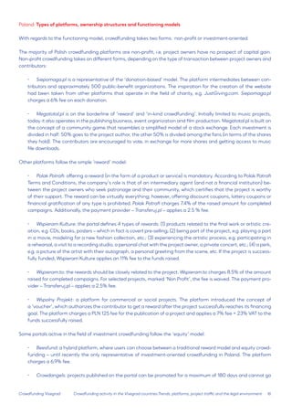 16 
Crowdfunding Visegrad 
Poland: Types of platforms, ownership structures and functioning models 
With regards to the functioning model, crowdfunding takes two forms: non-profit or investment-oriented. 
The majority of Polish crowdfunding platforms are non-profit, i.e. project owners have no prospect of capital gain. Non-profit crowdfunding takes on different forms, depending on the type of transaction between project owners and contributors: 
• 
Siepomaga.pl is a representative of the ‘donation-based’ model. The platform intermediates between contributors and approximately 500 public-benefit organizations. The inspiration for the creation of the website had been taken from other platforms that operate in the field of charity, e.g. JustGiving.com. Siepomaga.pl charges a 6% fee on each donation. 
• Megatotal.pl is on the borderline of ‘reward’ and ‘in-kind crowdfunding’. Initially limited to music projects, today it also operates in the publishing business, event organization and film production. Megatotal.pl is built on the concept of a community game that resembles a simplified model of a stock exchange. Each investment is divided in half: 50% goes to the project author, the other 50% is divided among the fans (in terms of the shares they hold). The contributors are encouraged to vote, in exchange for more shares and getting access to music file downloads. 
Other platforms follow the simple ‘reward’ model: 
• 
Polak Potrafi: offering a reward (in the form of a product or service) is mandatory. According to Polak Potrafi Terms and Conditions, the company’s role is that of an intermediary agent (and not a financial institution) between the project owners who seek patronage and their community, which certifies that the project is worthy of their support. The reward can be virtually everything; however, offering discount coupons, lottery coupons or financial gratification of any type is prohibited. Polak Potrafi charges 7.4% of the raised amount for completed campaigns. Additionally, the payment provider – Transferuj.pl – applies a 2.5 % fee. 
• 
Wspieram Kulture: the portal defines 4 types of rewards: (1) products related to the final work or artistic creation, e.g. CDs, books, posters – which in fact is covert pre-selling; (2) being part of the project, e.g. playing a part in a movie, modeling for a new fashion collection, etc.; (3) experiencing the artistic process, e.g. participating in a rehearsal, a visit to a recording studio, a personal chat with the project owner, a private concert, etc.; (4) a perk, e.g. a picture of the artist with their autograph, a personal greeting from the scene, etc. If the project is successfully funded, Wspieram Kulture applies an 11% fee to the funds raised. 
• 
Wspieram.to: the rewards should be closely related to the project. Wspieram.to charges 8.5% of the amount raised for completed campaigns. For selected projects, marked ‘Non Profit’, the fee is waived. The payment provider – Transferuj.pl – applies a 2.5% fee. 
• 
Wspolny Projekt: a platform for commercial or social projects. The platform introduced the concept of a ‘voucher’, which authorizes the contributor to get a reward after the project successfully reaches its financing goal. The platform charges a PLN 125 fee for the publication of a project and applies a 7% fee + 23% VAT to the funds successfully raised. 
Some portals active in the field of investment crowdfunding follow the ‘equity’ model: 
• 
Beesfund: a hybrid platform, where users can choose between a traditional reward model and equity crowdfunding – until recently the only representative of investment-oriented crowdfunding in Poland. The platform charges a 6.9% fee. 
• 
Crowdangels: projects published on the portal can be promoted for a maximum of 180 days and cannot go 
Crowdfunding activity in the Visegrad countries:Trends, platforms, project traffic and the legal environment  