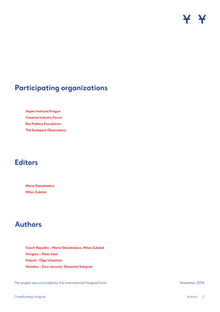 2 
Crowdfunding Visegrad 
Maria Staszkiewicz 
Milan Zubíček 
Czech Republic – Maria Staszkiewicz, Milan Zubíček 
Hungary – Péter Inkei 
Poland – Olga Urbańska 
Slovakia – Zora Jaurová, Slavomíra Salajová 
The project was co-funded by the International Visegrad Fund. 
November, 2014 
Editors 
Authors 
Participating organizations 
Aspen Institute Prague 
Creative Industry Forum 
Res Publica Foundation 
The Budapest Observatory 
Authors  