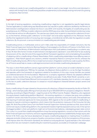 20 
Crowdfunding Visegrad 
initiative to create its own crowdfunding platform in order to reach a new target: micro-firms and individual investors with limited funds. Crowdfunding would be complementary to the already existing instrument for growing companies, New Connect. 
Legal environment 
In the light of existing regulations, conducting crowdfunding is legal but is not regulated by specific legal statute. The law applicable to crowdfunding was liberalized when the new bill on public collections drafted by the Ministry of Administration and Digitization entered into force in July 2014. Until recently, the legality of crowdfunding was disputed because of a 1933 law on public collections and the 2003 executive order that prohibited transferring money via the Internet without an official permit. The new law says clearly that no permit is required for collections of money via the Internet, whereas public collections “on the street” are to be easily registered on-line. Moreover, the law clarifies that registered transfers of money (e.g. text messages, e-transfers) do not fall under the regulation on public collections. By this provision, a serious limitation on crowdfunding was eliminated. 
Crowdfunding activity is multifaceted, and as such it falls under the responsibility of multiple institutions, like the Polish Financial Supervision Authority (Komisja Nadzoru Finansowego) or the Ministry of Finance. In the Polish ministerial system it is the Ministry of Administration and Digitization that could address crowdfunding in a systemic way. In fact, Mr. Boni (the former minister of administration and digitization), declared in June 2012 that he was studying the provisions of the Jobs Act and of the respective British framework regulations and contemplating the possibility of adopting a bill on crowdfunding in Poland. Nevertheless, Polish crowdfunding stakeholders have differing views on regulations: Polak Potrafi opposes any solutions, whether imposed by Poland or coming from the EU, whereas the Polish Crowdfunding Society affirms that a simple harmonization of legislation and the tax code issued by the Minister of Finance would help to create a safe legal environment and stimulate crowdfunding development. 
The ways in which Polish platforms owners organized their platforms’ activity shows an evident attempt to circumvent the old and problematic 1933 law. For example, the Wspieram Kulture platform is run by the Eger Foundation and operates within the framework of regulations related to foundations. In this case, money transfers are treated as conditional donations for the foundation. Wspieram.to, a company registered in Poland, has adopted a different solution: money transfers that go via the platform are defined as pre-sales. Finally, Polak Potrafi, owned by a company based in the United States (Mutual Communications LLC), manifestly stipulates that its activity is not subject to the law on public collections because it is based on mutual obligations (rewards) between project owners and contributors. 
Equity crowdfunding in Europe is based on the provisions of a directive, in Poland transposed by the Act on Public Offerings – which exempts public offerings of annual value of up to 100,000 EUR from prospectus obligations. Notwithstanding, according to Olgierd Porebski – Legal Counsel at the Office Czarnik, Porębski i Wspólnicy, who registered the equity-based crowdfunding platform Beesfund – the existing regulations in company law pose many problems to platform owners and make the process of founding a company extremely arduous and costly. One example was the requiring of notarized signatures for many processes. With regards to the non-profit model of crowdfunding, it is based on typical e-commerce regulations; which means that the protection measures of the Consumer Act also apply. Ms. Ilona Pieczyńska-Czerny from the Polish Financial Supervision Authority pointed out that, due to lack of control over equity crowdfunding platform, the unprotected investors might be exposed to serious risks. In her opinion the biggest problem is that such platforms might act as financial intermediaries, sidestepping proper state control. This is why it is crucial that crowdfunding platforms know the existing regulations, consult on their actions with the Polish Financial Supervision Authority and auto-regulate (adopting best practices established by foreign equity platforms). In Mr. Król’s view, the future development of equity crowdfunding depends on meeting these 3 conditions: adequate and safe infrastructure, projects of quality, conscientious investors. As for the transparency of the process, it will improve when the information standards are worked out and popularized. A good example is the information about what risks are involved in crowdfunding for investments purposes, accessible on Crowdcube’s webpage. 
Crowdfunding activity in the Visegrad countries:Trends, platforms, project traffic and the legal environment  