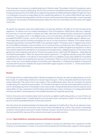 21 
Crowdfunding Visegrad 
There have been no instances of crowdfunding fraud in Poland to date. The problem of lack of transparency seems to be at the core of equity crowdfunding. The very first comment on the Beesfund Internet forum after the launch of the equity project points out this difficulty. As regards the possibility of Intellectual Property Right infringement, there is no willingness to assume co-responsibility by the crowdfunding platforms, for instance Polak Potrafi sees itself as simply an information exchange platform (similar to auction sites) and would not feel responsible in case of copyright infringement. This provokes a fundamental question about the role of an intermediary and their duties with regard to the users.. 
No specific tax regulation exists and crowdfunding is not precisely defined in the light of civil and commercial law regulations. This leaves room for multiple interpretations. One of the platforms, Polak Potrafi, offers two “readings” of current law. In case the reward is symbolic and “both sides have the feeling that [the contribution] is basically a donation”, the project owner is not obliged to pay a tax on the donation, provided that no single payment has exceeded PLN 4,902 in 5 years – which is the tax-free threshold in Poland. When a tangible reward is offered, a purchase takes place and the contributor should pay the tax on civil law transactions. However, if the market value of the good acquired does not exceed PLN 1,000, a tax exemption applies. The project owner is obliged to pay income tax on the difference between revenue and the cost of manufacturing or purchasing the item. Others perceive it as quite to the contrary, and state that a reward-based mechanism does not allow the applying of regulations on donations and the respective tax exemptions. In consequence, the project owner is obliged to pay tax on the revenue they gained from their entrepreneurial activity. Furthermore, project owners might have VAT obligations. Jakub Sobczak from Polak Potrafi explains: “When the value of the reward is significant (…) it might be necessary to pay VAT, instead of a donation tax. However, in the opinion of some experts there is no obligation to pay value-added tax: It should be noted that most likely we are dealing with voluntary contributions. There is no price list indicating how much a mug costs, or how much some additional game functionality costs. Meanwhile, it is believed that between the payment received and the provision made [by the project owner] (the supply of goods or services) – (…) there would need to exist a direct causal relationship.” 
Slovakia 
Even though the first crowdfunding portal in Slovakia emerged only recently, last years brought growing use of different types of crowdfunding initiatives for a broad range of projects. Charity and public-benefit activities tend to evolve traditionally. They seem to be on the margins of the crowdfunding scale as they do not present the typical crowdfunding with investment-business effect. It is the latter that helps to cultivate social responsibility and the culture of individual giving, which is manifested in other areas as well. Linking individual donors and the corporate social responsibility of major corporations (matchfunding schemes) brings a major contribution to funding public-benefit activities and offers a new perspective on the established practice of corporate sponsorship. 
Authors of business and innovative ideas tend to primarily use global crowdfunding portals, as most of them are aiming at the global market. Crowdfunding thus not only plays a role in raising basic capital. From the outset it also gives an outline of possible distribution trends and customers. 
Arts and culture are somewhere between the above polar opposites of crowdfunding. They do not represent corporate investment per se and, at the same time, do not involve charitable giving: a donor may receive or participate somehow in the art piece concerned. A number of Slovaks involved in arts and culture as authors or coordinators use the Czech portal Hithit, because of the natural cultural reach across both countries. 
Slovakia: Types of platforms, ownership structure and functioning models 
The non-profit sector has the greatest experience in Slovakia in raising micro-donations from a significant number of donors. It has developed a number of successful Internet portals that facilitate public support to financing pubCrowdfunding 
activity in the Visegrad countries:Trends, platforms, project traffic and the legal environment  