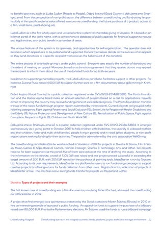 22 
Crowdfunding Visegrad 
lic-benefit activities, such as Ľudia Ľuďom (People to People), Dobrá krajina (Good Country), dakujeme.sme (thankyou. sme). From the perspective of non-profit sector, the difference between crowdfunding and fundraising lies particularly in the specific material value offered in return via crowdfunding: the future purchase of a product, access to a film, small items, profit-sharing, etc. 
ĽudiaĽuďom.sk is the first wholly open and universal online system for charitable giving in Slovakia. It is based on an Internet portal of the same name, with a comprehensive database of public appeals for financial support to natural and legal entities, with public benefit in a number of areas: 
The unique feature of the system is its openness, and opportunities for self-organization. The operator does not decide on which appeals are to be published and supported. Donors themselves decide on the success of an appeal, as they send donations to a specific recipient that receives the full amount of the donation. 
The entire process of charitable giving is under public control. Everyone sees exactly the number of donations and the extent of meeting an appeal. Moreover, based on a donation agreement that they receive, donors may request the recipient to inform them about the use of the donated funds for up to three years. 
In addition to supporting charitable projects, the ĽudiaĽuďom.sk portal also facilitates support to other projects. For instance Zuzana Piussi raised 4,500 EUR to support further work on a film documentary about gold mining in Kremnica. 
Dobrá krajina (Good Country) is a public collection registered under SVS-OVS3-2014/020885. The Pontis Foundation and the Dobrá krajina Board make an annual selection of projects based on a call for applications. Projects aimed at improving the country may receive funding online at www.dobrakrajina.sk. The Pontis Foundation monitors the use of the raised funds through progress reports submitted by the recipients. Current projects are grouped in the following categories: Fight against Poverty and Social Exclusion (15), Better Life for People with Health Disabilities and the Elderly (9), Nature Protection and Development of New Culture (8), Revitalization of Public Space, Fight against Corruption, Respect to Rights (8), Children and Youth Work (14). 
Dakujeme.sme.sk (thankyou.sme.sk) is a public collection registered under SVS-OVVO-25486-54834. It emerged spontaneously as a giving portal in October 2007 to help children with disabilities, the severely ill, widowed mothers and their children, foster and multi-child families, people living in poverty and in need, gifted students, or non-profit organizations seeking funding for their activities. The portal is administered by the civic association WellGiving. 
The crowdfunding portal IdeasStarter was launched in Slovakia in 2014 for projects in Theatre & Dance, Film & Video, Music, Games & Apps, Books & Comics, Fashion & Design, Science & Technology, Arts, and Other. Ten projects have so far been supported via the portal; five of them were active at the time of drafting this study. According to the information on the website, a total of 1,105 EUR was raised and one project proved successful in exceeding the target amount of 200 EUR, with 205 EUR raised for the purchase of painting tools. IdeasStarter is run by Skycom, Ltd. According to its user requirements, IdeasStarter is a platform for users to run fundraising campaign to support creative projects by offering returns for funds collection from other users. Registration for publication of projects at IdeasStarter is free. The only fees occur during funds transfer to projects via Paypal and GoPay. 
Slovakia: Types of projects and their examples 
The first known case of crowdfunding was a film documentary involving Robert Puchert, who used the crowdfunding portal Kickstarter in 2012. 
A project that first emerged as a spontaneous initiative by the Slovak cartoonist Martin Šútovec (Shooty) in 2010 offers an interesting example of a project’s public funding. An appeal for funds to support the purchase of a billboard raised over 80,000 EUR. Prior to the Parliamentary elections, Mr Šútovec used the funds to run a billboard campaign 
Crowdfunding activity in the Visegrad countries:Trends, platforms, project traffic and the legal environment  