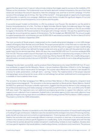 23 
Crowdfunding Visegrad 
against the then government. It was an indiscriminate initiative that largely owed its success to the credibility of Mr Šútovec as the coordinator. The fundamental issues he had to deal with involved transparency, the use of the funds raised over and above the amount required to meet the campaign cost, and how to end the campaign. A further success of the campaign was its timing – the “spur of the moment” – that gave people an opportunity to participate also financially in a specific civic campaign. Additional success factors included the significant degree of trust and the effort to assure utmost transparency vis-à-vis donors and the public. 
A successful project funded via Kickstarter is a film by producer Lívia Filusová. She decided to use the portal to finance the postproduction of a film, The Diary of Agáta Schindler (Denník Agáty Schindlerovej) about the tragic fate of Jewish musicians. Given that only natural or legal entities with permanent residence in the US are entitled to register in Kickstarter, Ms Filusová worked on the project with a foreign national. She was thus spared having to manage the accounting and tax aspects of the donations. The film budget was 380,000 EUR. The amount sought to support postproduction via kickstarter.com was 10,000 USD. It was raised successfully. The film In Silence (V tichu) was premièred in Slovakia in September 2014. 
The most successful of Slovak projects implemented via the crowdfunding portal Indiegogo is a mini USB charger called CulCharge by Viktor Reviliak and Jozef Žemľa. The project proved specific in that there was no initial idea, but a marketing and sociological survey of what the investors do, and what they wish to support via major crowdfunding portals. The project authors then defined the target market and came up with an idea with the potential of an adequate match for the demand identified. Within 40 days they raised 94,000 USD from 71 countries worldwide (49% from the US). That was ample to launch the project, lay the groundwork for a manufacturing company in China, for legal services, and for participation in fairs and contests (e.g. Startup Awards SK). Within the crowdfunding project, donors/investors received a product discount of 30-40%. The project has currently its own e-shop selling the product worldwide. 
Indiegogo has also been successfully used by producer Diana Fabianová as she raised 33,000 EUR from 31 countries worldwide to support the film Mesiačiky: Mesiac v nás pre tínedžerov (Monthlies: A Month in Us for Teenagers), an educational film about menstruation for teenagers. The counter-value offered was a collector’s item double CD, a license for public presentation, small gift items – earrings, T-shirts. The implementation of the project required managing legal, accounting and tax issues, whilst no methodology has yet been published and no existing practice is available on how to address these issues. 
The renovation of the New Synagogue from 1881 by architect Peter Behrens in Žilina represents a long-term local project (www.novasynagoga.sk). The renovation is also being supported via Slovak portals. Marek Adamov, Head of the NGO Truc sphérique, the project umbrella organization, suggests that the positive element in the campaign was the professional advertising and media campaign entitled Get yourself Immortality. From June 2012 some 70,000 EUR were raised. The organizers carry out additional accompanying activities to support the collection, such as support to such collections from a restaurant, football club or real estate agency. In this case small collections have gradually emerged involving major donors and different match-funding schemes (TA3 Foundation, VÚB Foundation). The project currently has 1,500 ambassadors. 
Slovakia: Legal environment 
In terms of legislation, Slovakia is a standard country that reflects the historical evolution of mass/crowd funding and/ or funding through contributions. Collections were the standard and the strongest instrument of financing charities, public-benefit activities and community/municipal development. Financing areas within the grey zone, such as film, theatre, fine and other arts, and increasingly different inventions, innovations or start-ups in an exclusively business context is thus carried out without specific legislation on crowdfunding. So far, it has been largely done with the help of those Internet portals abroad that enable transparent crowdfunding. Similarly to most neighbors, Slovakia does not have specific legislation that would address crowdfunding schemes, contributions and investments. The pressure 
Crowdfunding activity in the Visegrad countries:Trends, platforms, project traffic and the legal environment  