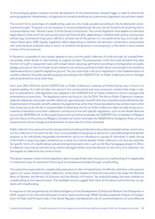 24 
Crowdfunding Visegrad 
of the emerging global situation and the development of the phenomenon abroad trigger a need to amend the existing legislation. Nevertheless, no legal activity aimed at drafting any autonomous legislation has yet been noted. 
The current forms and shape of crowdfunding used are only made possible according to the fundamental constitutional principle: “Everyone can do whatever is not proscribed by law. No one can be forced to do anything that is not prescribed by law.” (Article 2 para. 3 of the Slovak Constitution). The current legislation thus applies to individual legal relations that arise from giving and receiving financial gifts, depending on whether both parties are business entities (e.g. Commercial Code, para. 269.2) or at least one of the parties is a non-profit entity (e.g. Civil Code: Donation Deed, para. 628). Equally, legislation differs depending on whether the donation concerned is reciprocated with some (at least symbolic) value in return, on whether the donation is nonreciprocal, or the value in return entails a share of future revenues. 
In Slovakia it is possible to use a public appeal to carry out the public collection of funds through (or outside) Internet portals, either Slovak or international, to support an idea. The prerequisite is that the funds donated may take the form of a gift or repayment even with a lower return value (e.g. gift items) according to the legislation on public pledge pursuant to the Civil Code. Issues related to tax and accounting for both donor and recipient are therefore addressed without a specific legislative ground. The only area that is set out in legislation is the implementation of a public collection for public-benefit purposes according to Act 163/2014 Coll. on Public Collections and on changes and amendments to some other laws. 
Until June 30th 2014 the old Act 63/1973 Coll. on Public Collections, Lotteries ad Similar Games was in force in its original reading. As it did not take into account the constitutional and socio-economic context that made it subject to amendments, new legislation was adopted in Act 163/2014 Coll. on Public Collections and on changes and amendments to some Acts. The legislation came into force on July 1st 2014. The Act on Public Collections, however, explicitly addresses only public-benefit collections (general public benefit) that are comprehensively defined by law. Implementation of a public-benefit collection by legal entities other than those stipulated by law and by means other than those set out by the Act is not permitted. Furthermore, the Act on Public Collections does not refer to any accumulation of donations and other collections carried out in line with specific regulations, such as the Slovak National Council Act 369/1990 Coll. on Municipal Government as further amended, Act 308/1991 Coll. on Freedom of Religion and the Status of Churches and Religious Societies as further amended, Act 583/2004 on Budgetary Rules of Local Governments and on change and amendment of some Acts as further amended. 
Public collection thus amounts to the raising and accumulating of donations by authorized legal entities, which carry out the collection in line with the Act, from a non-predetermined group of donors for a pre-defined general benefit purpose, or for individually designated humanitarian aid to an individual or a group of individuals in need, facing a life threat or requiring urgent assistance as a result of a natural disaster. Public collections can thus be used also for specific forms of crowdfunding (cultural and sports projects, etc.), such as the New Synagogue project in Žilina. A collection may only be carried out by authorized legal entities once the decision on the entry of a collection into the register of collections has come to force. 
The above, however, shows that the legislation does not specifically take into account crowdfunding. It is inapplicable in traditional cases of investment financing of an entrepreneurial idea through crowdfunding. 
The authorities responsible for crowdfunding represent an inter-ministerial area: the Ministry of Interior is the sponsor agency for issues related to public collections, whilst those related to financial instruments fall under the National Bank of Slovakia, the Ministry of Economy and the Ministry of Finance. No analysis/strategy has been drafted on crowdfunding at the executive level. The available sources suggest that none of the above authorities has, as yet, dealt with crowdfunding. 
In response to the assignment by the National Agency of the Development of Small and Medium Size Enterprises in 2014, as part of an international project InnoFun (www.innofun.org), KPMG Slovakia prepared Analysis of Cooperation of Public and Private Funds in the Slovak Republic and delivered a set of recommendations of more effective 
Crowdfunding activity in the Visegrad countries:Trends, platforms, project traffic and the legal environment  