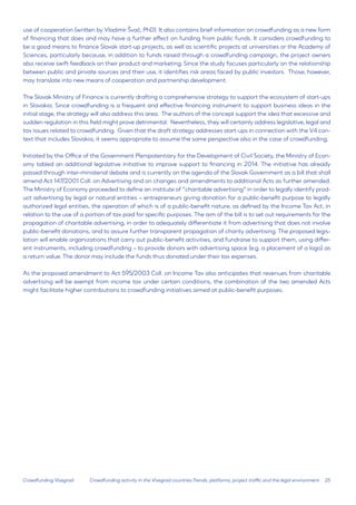 25 
Crowdfunding Visegrad 
use of cooperation (written by Vladimír Švač, PhD). It also contains brief information on crowdfunding as a new form of financing that does and may have a further effect on funding from public funds. It considers crowdfunding to be a good means to finance Slovak start-up projects, as well as scientific projects at universities or the Academy of Sciences, particularly because, in addition to funds raised through a crowdfunding campaign, the project owners also receive swift feedback on their product and marketing. Since the study focuses particularly on the relationship between public and private sources and their use, it identifies risk areas faced by public investors. Those, however, may translate into new means of cooperation and partnership development. 
The Slovak Ministry of Finance is currently drafting a comprehensive strategy to support the ecosystem of start-ups in Slovakia. Since crowdfunding is a frequent and effective financing instrument to support business ideas in the initial stage, the strategy will also address this area. The authors of the concept support the idea that excessive and sudden regulation in this field might prove detrimental. Nevertheless, they will certainly address legislative, legal and tax issues related to crowdfunding. Given that the draft strategy addresses start-ups in connection with the V4 context that includes Slovakia, it seems appropriate to assume the same perspective also in the case of crowdfunding. 
Initiated by the Office of the Government Plenipotentiary for the Development of Civil Society, the Ministry of Economy tabled an additional legislative initiative to improve support to financing in 2014. The initiative has already passed through inter-ministerial debate and is currently on the agenda of the Slovak Government as a bill that shall amend Act 147/2001 Coll. on Advertising and on changes and amendments to additional Acts as further amended. The Ministry of Economy proceeded to define an institute of “charitable advertising” in order to legally identify product advertising by legal or natural entities – entrepreneurs giving donation for a public-benefit purpose to legally authorized legal entities, the operation of which is of a public-benefit nature, as defined by the Income Tax Act, in relation to the use of a portion of tax paid for specific purposes. The aim of the bill is to set out requirements for the propagation of charitable advertising, in order to adequately differentiate it from advertising that does not involve public-benefit donations, and to assure further transparent propagation of charity advertising. The proposed legislation will enable organizations that carry out public-benefit activities, and fundraise to support them, using different instruments, including crowdfunding – to provide donors with advertising space (e.g. a placement of a logo) as a return value. The donor may include the funds thus donated under their tax expenses. 
As the proposed amendment to Act 595/2003 Coll. on Income Tax also anticipates that revenues from charitable advertising will be exempt from income tax under certain conditions, the combination of the two amended Acts might facilitate higher contributions to crowdfunding initiatives aimed at public-benefit purposes. 
Crowdfunding activity in the Visegrad countries:Trends, platforms, project traffic and the legal environment  