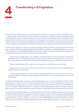 26 
In a reaction to the 2008 financial crisis and the consequent contraction of investment market, especially in terms of riskier ventures, the European Commission started to investigate less traditional sources of funding business. Crowdfunding drew the Commission’s attention as one of the tools that could mitigate the loss of funding for start- ups and SMEs. It is primarily crowd investing and crowd lending that are at stake in the EU environment, because other forms of community sharing do not generate considerable income, often fall under rules of public collection or of income taxes that are exclusively governed by national laws, and are usually meant for one-off non-profit projects. 
In order to obtain feedback, analyze the mood of the emerging market and test the need for legal action at the EU level, in October 2013 the European Commission opened public consultation on crowdfunding. Based on its results, a Communication on crowdfunding (COM(2014) 172 final) was issued in spring 2014. The document suggested several possible measures, some of which are already being implemented: 
• 
Expert Group on Crowdfunding; it was installed in June 2014 under the name of European Crowdfunding Stakeholders Forum. The primary goal of this consultative body is to advise the Commission on its next moves. So far, three meetings are planned, their continuation will depend among other things on the new Commission, 
• 
Guide to crowdfunding for SMEs, which is now in preparation by the DG Enterprise and Industry, 
• 
Research of the Financial Services Users Group (a Commissions expert body) on consumer awareness about crowd investing and crowd lending, 
• 
A potential quality label that would be granted to crowdfunding platforms in order to build trust with users and support platform transparency, best practices and certification. This label could be used for all forms of crowdfunding. 
The above-mentioned actions are being currently conducted, but, just as on the national level, certain already existing EU directives pertain to some of the crowdfunding aspects. They include for example the anti-money laundering, intellectual property rights or consumer protection areas (for a full list of directives see the COM(2014) 172 final). Thus, a single “crowdfunding directive” is unlikely ever to be drafted. Moreover, there are already measures in place in other financial sector areas that could be extended to crowdfunding, without the need to invent new ones. 
To summarize the ongoing EU debate on crowdfunding, one can say that with crowdfunding being an infant industry it is hard to predict what impact any legal and information measures could have on the crowdfunding development. On the one hand, (premature) regulation could stifle crowdfunding growth; on the other hand a legal framework helps build trust in using this instrument, as is the case in the United Kingdom. For now, the European Commission seems to be starting small, examining self-regulation in member states and gathering data on crowdfunding volume. 
Crowdfunding Visegrad 
Crowdfunding in EU legislation 
Crowdfunding in EU legislation 
4  