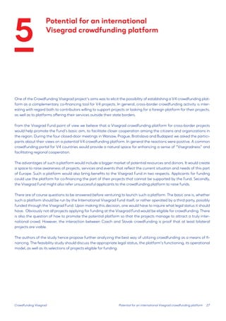 27 
One of the Crowdfunding Visegrad project’s aims was to elicit the possibility of establishing a V4 crowdfunding platform as a complementary co-financing tool for V4 projects. In general, cross-border crowdfunding activity is interesting with regard both to contributors willing to support projects or looking for a foreign platform for their projects, as well as to platforms offering their services outside their state borders. 
From the Visegrad Fund point of view we believe that a Visegrad crowdfunding platform for cross-border projects would help promote the Fund’s basic aim, to facilitate closer cooperation among the citizens and organizations in the region. During the four closed-door meetings in Warsaw, Prague, Bratislava and Budapest we asked the participants about their views on a potential V4 crowdfunding platform. In general the reactions were positive. A common crowdfunding portal for V4 countries would provide a natural space for enhancing a sense of “Visegradness” and facilitating regional cooperation. 
The advantages of such a platform would include a bigger market of potential resources and donors. It would create a space to raise awareness of projects, services and events that reflect the current situation and needs of this part of Europe. Such a platform would also bring benefits to the Visegrad Fund in two respects. Applicants for funding could use the platform for co-financing the part of their projects that cannot be supported by the Fund. Secondly, the Visegrad Fund might also refer unsuccessful applicants to the crowdfunding platform to raise funds. 
There are of course questions to be answered before venturing to launch such a platform. The basic one is, whether such a platform should be run by the International Visegrad Fund itself, or rather operated by a third party, possibly funded through the Visegrad Fund. Upon making this decision, one would have to inquire what legal status it should have. Obviously not all projects applying for funding at the Visegrad Fund would be eligible for crowdfunding. There is also the question of how to promote the potential platform so that the projects manage to attract a truly international crowd. However, the interaction between Czech and Slovak crowdfunding is proof that at least bilateral projects are viable. 
The authors of the study hence propose further analyzing the best way of utilizing crowdfunding as a means of financing. The feasibility study should discuss the appropriate legal status, the platform’s functioning, its operational model, as well as its selections of projects eligible for funding. 
Crowdfunding Visegrad 
Potential for an international Visegrad crowdfunding platform 
Potential for an international 
Visegrad crowdfunding platform 
5  