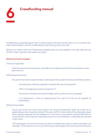 28 
Crowdfunding is a growingly popular way of funding creative and social activities. How to run a successful campaign? What mistakes to avoid? Is crowdfunding the right financing tool for your idea? 
Based on our research within the Crowdfunding Visegrad project we’ve put together a few basic steps that you shouldn’t forget, to get the crowd support your project. 
Before launching the campaign 
1 ) Have an original idea 
Create the impression that the project is desirable, worth supporting and that the world would be a worse place without it. 
2) Do background research 
You cannot raise funds for a general idea or a draft project. Be very specific and ask yourself a few questions: 
– Has there been similar idea supported in the past? Why was it un/successful? 
– What is the target group and how to approach it? 
– Do I have the manpower and new technologies skills to conduct an on-line campaign? 
– For organizations, is there an ongoing project (or a part of it) that can be adjusted for 
crowdfunding? 
3) Draft a financial plan 
Secure some funds from other sources (grants, own resources) beforehand. Draft the contact list of 
potential backers and involve them directly. Think about he FFFs – Friends, Family & Fools. Remember about 
all the expenses deducted from the collected sum: commission for the platform (usually 5-10%), fees for money transfers, costs of rewards, final products and services, their distribution, and possible tax to be paid on the income. 
The Funding goal is the amount of money one needs to complete their project. It needs to be realistic and reachable – not too high, but it has to cover all the costs. It often happens that authors put the limit too low, 
Crowdfunding Visegrad 
Crowdfunding manual 
Crowdfunding manual 
6  