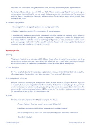 29 
and in the end it is not even enough to cover the costs, including rewards and project implementation. 
Psychological thresholds are two: at 30% and 70%. Their overcoming significantly increases the project’s chances. After reaching the first one people start paying attention. After overcoming the second one even the skeptics start believing the project will be successful. Sometimes it is worth helping to reach these limits with own funds. 
4) Select the right platform 
– Choose a platform with a good reputation and sound project traffic. 
– Check if the platform provides PR, communication & planning support. 
– When deciding between a local and an international platform, consider the following: is your project of a general nature or culture-specific? Opt for a local platform if your project is context and language sensitive. Global platforms are better suited for technology and general-use products and services (like a computer game, gadget etc.). But think of the possible obstacles (foreign bank account, global distribution of rewards or lacking knowledge of a foreign environment). 
A good project has 
1) Timing 
The project shouldn’t run for a long period. 30-50 days should suffice, otherwise the momentum is lost. Be an active communicator throughout the campaign (see below) and stay in touch after the project successfully ends, informing about its implementation. Be realistic about promising reward delivery dates. 
2) Clear description 
Don’t be lengthy, but explain the project’s exceptionality in a clear, understandable and attractive way. Usually, you can adjust the description during the campaign, if you or others find it unclear. 
3) Exclusive rewards for backers 
Original, connected to the project, and personal. Some of them are obvious (copies of albums if you are a musician), but use your imagination and offer something that cannot be easily bought (like your frontman’s t-shirt or a dinner with the band). Again, don’t forget all the costs of rewards and their distribution. The recommended contributions range between 5-20 Euros, but don’t be afraid to include some special rewards for higher prices as well as offers for corporate partners. 
4) Video 
Does not need to be professional, but has to be original. You should: 
– Present the team, show your passion, be sincere and have fun! 
– Describe the project’s story & origins, explain why it should be supported. 
– Visualize the product or service you want to create and present rewards for contributors. 
– Describe the budget. 
Crowdfunding Visegrad 
Crowdfunding manual  