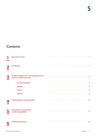 3 
Crowdfunding Visegrad 
Contents 
Executive summary 
4 
6 
8 
8 
12 
15 
26 
27 
28 
21 
Introduction 
Crowdfunding activity in the Visegrad countries: 
platforms, traffic and trends 
3 
4 
5 
6 
2 
1 
Crowdfunding in the EU legislation 
The Czech Republic 
Hungary 
Poland 
Slovakia 
Potential for an international 
crowdfunding platform 
Crowdfunding manual 
Contents  