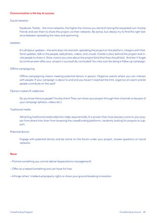 30 
Communication is the key to success 
Social networks 
Facebook, Twitter... the more networks, the higher the chance you stand of raising the requested sum. Involve friends and ask them to share the project via their networks. Be active, but always try to find the right balance between spreading the news and spamming. 
Updates 
It is all about updates – the work does not end with uploading the project on the platform, it begins with that. Send updates, talk to the people, add photos, videos, and visuals. Create a story behind the project and invite people to share it. Show visitors you care about the project (and that they should too). And don’t forget to continue even after your project is successfully concluded! You may soon be doing a follow-up campaign. 
Offline campaigning 
Offline campaigning means meeting potential donors in person. Organize events where you can interact with people. If your campaign is about to end and you haven’t reached the limit, organize an event and let people contribute on the spot! 
Opinion makers & celebrities 
Do you know famous people? Involve them! They can share your project through their channels or be part of your campaign (photos, videos etc.). 
Traditional media 
Attracting traditional media attention helps exponentially. It is proven that more backers come to your project from direct links than from browsing the crowdfunding platforms, randomly looking for projects to support. 
Potential donors 
Engage with potential donors and be active on the forum under your project, answer questions on social networks. 
Never 
– Promise something you cannot deliver (expectations management). 
– Offer as a reward something one can have for free. 
– Infringe others’ intellectual property rights or share your ground-breaking innovation. 
Crowdfunding Visegrad 
Crowdfunding manual  