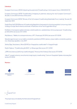 31 
Crowdfunding Visegrad 
Literature 
European Commission, (2014) Unleashing the potential of Crowdfunding in the European Union, COM (2014) 172 
European Commission (2013) “Crowdfunding: Untapping its potential, reducing the risks European Commission”, Brussels, 3 June 2013 Summary of discussion, 
European Commission (2014) “Minutes of the 1st European Crowdfunding Stakeholder Forum meeting”, Brussels 25 September 2014 
Gajda Oliver (ed), (2013) Review of Crowdfunding Regulation Interpretations of existing regulation concerning crowdfunding in Europe, North America and Israel, A Publication of the Tax & Legal Work Group 
Król Karol, „Finansowanie społecznościowe, a zbiórki publiczne – podobieństwa, różnice, propozycje”, Crowdfunding. pl, (24.6.2012, last access 12.11. 2014) 
Maj Mateusz, “Wpłaty na rozkręcenie biznesu z PIT”, Prawo.rp.pl, (4.1.2014, last access 12.11.2014) 
Národná agentúra pre rozvoj malého a stredného podnikania (2012) „Správa o stave malého a stredného podnikania v Slovenskej republike v roku 2011” 
Skórka Olga, Staszkiewicz, Maria (2014) Can Visegrad be crowdfunded? in Visegrad Insight 
Rudzki Tadeusz, “Crowdfunding dla NGO”, on Wosp.org.pl, (last access 12.11. 2014) 
„GPW chce stworzyć platformę crowdfundingową”, Pierwszymilion.forbes.pl, (last access 12.11.2014) 
„Rejs 2” i projekt w branży nieruchomości dzięki equity crowdfunding”, Centrum Gospodarki Społecznościowej (last access 12.11.2014 
Partners 
The project was co-funded by the International Visegrad Fund  