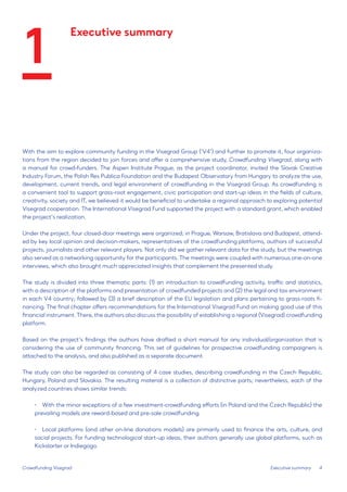 4 
With the aim to explore community funding in the Visegrad Group (‘V4’) and further to promote it, four organizations from the region decided to join forces and offer a comprehensive study, Crowdfunding Visegrad, along with a manual for crowd-funders. The Aspen Institute Prague, as the project coordinator, invited the Slovak Creative Industry Forum, the Polish Res Publica Foundation and the Budapest Observatory from Hungary to analyze the use, development, current trends, and legal environment of crowdfunding in the Visegrad Group. As crowdfunding is a convenient tool to support grass-root engagement, civic participation and start-up ideas in the fields of culture, creativity, society and IT, we believed it would be beneficial to undertake a regional approach to exploring potential Visegrad cooperation. The International Visegrad Fund supported the project with a standard grant, which enabled the project’s realization. 
Under the project, four closed-door meetings were organized; in Prague, Warsaw, Bratislava and Budapest, attended by key local opinion and decision-makers, representatives of the crowdfunding platforms, authors of successful projects, journalists and other relevant players. Not only did we gather relevant data for the study, but the meetings also served as a networking opportunity for the participants. The meetings were coupled with numerous one-on-one interviews, which also brought much appreciated insights that complement the presented study. 
The study is divided into three thematic parts: (1) an introduction to crowdfunding activity, traffic and statistics, with a description of the platforms and presentation of crowdfunded projects and (2) the legal and tax environment in each V4 country; followed by (3) a brief description of the EU legislation and plans pertaining to grass-roots financing. The final chapter offers recommendations for the International Visegrad Fund on making good use of this financial instrument. There, the authors also discuss the possibility of establishing a regional (Visegrad) crowdfunding platform. 
Based on the project’s findings the authors have drafted a short manual for any individual/organization that is considering the use of community financing. This set of guidelines for prospective crowdfunding campaigners is attached to the analysis, and also published as a separate document. 
The study can also be regarded as consisting of 4 case studies, describing crowdfunding in the Czech Republic, Hungary, Poland and Slovakia. The resulting material is a collection of distinctive parts; nevertheless, each of the analyzed countries shows similar trends: 
• With the minor exceptions of a few investment-crowdfunding efforts (in Poland and the Czech Republic) the prevailing models are reward-based and pre-sale crowdfunding. 
• 
Local platforms (and other on-line donations models) are primarily used to finance the arts, culture, and social projects. For funding technological start-up ideas, their authors generally use global platforms, such as Kickstarter or Indiegogo. 
Crowdfunding Visegrad 
Executive summary 
Executive summary 
1  
