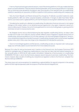 5 
• 
In terms of technical and organizational solutions, most of the existing platforms in V4 copy models that have proven successful elsewhere. There are several interesting examples, which receive special attention in the study, such as receiving funds donated by foundations upon securing part of the required funds via crowdfunding, a platform operated by an association of NGOs or a platform that combines crowdfunding with crowdsourcing. 
• 
Only the Czech Republic and Poland witnessed the emergence of relatively successful traditional crowdfunding platforms. With one rather untypical exception, all attempts in Hungary to date have failed. Slovak authors use mostly Czech or global platforms, with the first Slovak one having been established only recently. 
• 
Considering the overall sums collected via crowdfunding, this alternative financial instrument is not a game changer on the market, neither is it an attractive business opportunity in the region. In general it serves to finance smaller projects. However, the sum of money gathered via community funding keeps on growing and this trend does not seem to reverse anytime soon. 
• 
No Visegrad country has an all-encompassing law that regulates crowdfunding activity, nor does it plan to draft one (in order not to stifle this nascent market). Different areas of legislation regulate various forms of crowdfunding, and existing platforms try to fit their operation into the existing legal arrangements. Taxing income and donations (gratuitous transfers) received in crowdfunding campaigns seems to be the least regulated problem area, and in many cases may hinge on the interpretation of individual tax authorities. 
• 
Given its minimal legal regulation and few barriers, crowdfunding can play an important role in early project stages, but will hardly replace sound investments from more traditional sources. 
Because of its value for start-up businesses and in reaction to the financial crisis, the European Commission (EC) started to investigate ways of supporting crowdfunding as a tool that can help small and medium enterprises, or the non-profit sector. In 2013 the EC held a public consultation, followed by a Communication on crowdfunding (COM(2014) 172 final), in which the Commission proposes several measures to promote crowdfunding. The Commission, however, does not plan on drafting any comprehensive legislation similar to the American Jumpstart Our Business Startups (JOBS) Act. 
The study closes with recommendations for establishing a regional platform (a regional component in the existing platforms) that might be operated under the auspices of the International Visegrad Fund. 
Executive summary 
Crowdfunding Visegrad  