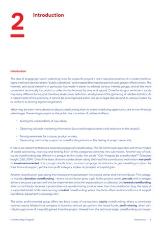 6 
Introduction 
The idea of engaging crowd in collecting funds for a specific project is not a new phenomenon; it is modern technologies that have democratized “public collections” and enabled their rapid expansion and greater effectiveness. The Internet, and social networks in particular, has made it easier to address various interest groups, and all the more convenient technically to conduct a collection (unfettered by time and space). Crowdfunding as we know it today has many different forms, and therefore eludes clear definition, which prevents the gathering of reliable statistics. As a nascent part of the economy, it cannot be encompassed within one set of legal statutes and its various models try to conform to existing legal arrangements. 
What may be even more attractive about crowdfunding than its crowd-mobilizing opportunity, are its non-financial advantages. Presenting a project to the public has a number of collateral effects: 
• 
Testing the marketability of new ideas; 
• 
Obtaining valuable marketing information (via crowd responsiveness and reactions to the project); 
• 
Raising awareness for a cause, product or idea; 
• 
Generating community support as crowdfunding enhances the feeling of project ownership. 
It has to be noted that there are several typologies of crowdfunding. The EU Commission operates with three models of crowd sponsoring, investing and lending. Each of the categories branches into sub-models. Another way of looking at crowdfunding was offered in a prequel to this study, the article “Can Visegrad be crowdfunded?” (Visegrad Insight, 2(6), 2014). One of the basic divisions can be drawn along the line of the contributors’ motivation: non-profit or investment-oriented. It is a rough classification, as most campaign contributors do get something in return for their financial support, yet the non-profit category implies no prospect of capital gain. 
Another classification goes along the transaction type between the project owner and the contributor. This category includes donation crowdfunding – where a contributor gives a gift to the project owner, pre-sale with a delayed delivery because a project will only be implemented once the requested sum is collected, and reward crowdfunding, when a contributor receives a product/service usually having a value lower than the contribution (e.g. the issue of a supported book), and crowdsourcing or in-kind crowdfunding, where the donor offers nonfinancial forms of support (workforce, equipment, knowledge etc.). 
The other, profit-oriented group offers two basic types of transactions: equity crowdfunding, where a contributor receives equity (shares) in a company or business venture set up from the raised funds, profit-sharing, when contributors get some of the profit gained from the project. Viewed from the technical angle, crowdfunding can be perCrowdfunding 
Visegrad 
Introduction 
Introduction 
2  