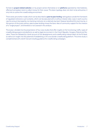 7 
Introduction 
Crowdfunding Visegrad 
formed on project-related websites run by project owners themselves or on platforms operated by intermediaries, offering fund-seekers tools to collect money for their cause. This basic typology does not claim to be exhaustive; it only tries to outline the crowdfunding environment. 
There exists yet another model, which can be described as peer-to-peer lending, taking place outside the framework of regulated institutions such as banks, which can be executed with or without interest rates. Laws in each country cap the amount borrowed by non-banking institution at a relatively low level. However beneficial this tool may be, in the opinion of the study authors, peer-to-peer lending misses the basic idea of community support for the creation of a “single project”, and therefore is not covered in this analysis. 
The study is divided into the presentation of four case studies that offer insights on the functioning, traffic, types of crowdfunding projects and platforms as well as legal environment in the Czech Republic, Hungary, Poland and Slovakia. These are followed by a brief account of the developments and crowdfunding interest taken at the EU level, as well as an insight into the potential of establishing a V4 cross-border crowdfunding platform. The entire study is complemented with a brief manual including guidance for crowdfunding campaigns.  