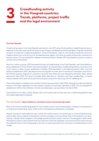 8 
The Czech Republic 
Crowdfunding origins in the Czech Republic date back to July 2011, when the first platform called Fondomat was established. Its founders were two British artists living in Prague, Joe Wakeford and Conrad Watts. Originally, Fondomat served as a traditional crowdfunding platform, similar to Kickstarter. Later on, the founders moved the venture to England, where they currently focus on entrepreneurship support, from start-up capital and business investment to business advice. The second platform, Nakopni.mě was launched in October 2011, described by its authors simply as a Czech clone of Kickstarter. 
Much as in other countries, 2012 witnessed the boom of crowdfunding in the Czech Republic, with three platforms being established. The first of them was kreativcisobě.cz. An interest-based crowdfunding platform, focusing on the music industry, is Music Cluster, established in October 2012 (see details in the following section). Hithit, the third platform established in 2012, also became the most popular. In its two years of existence it managed to raise 16 million CZK for projects ranging from cultural to non-profit ones. Hithit was soon followed by Startovač, which started operating in April 2013. The server’s founders define Startovač as “authentic and clear crowdfunding – a clearly creative website which does not accept charity projects, projects for improving common wellbeing etc.” 
Three other platforms followed, only recently. Everfund was launched in April 2014, although the idea was already present in the Pilsen application for the European Capital of Culture bid, submitted in 2010. The second platform established in 2014 is Vision Partners. The last one, Katalyzátor, was launched in the fall of 2014. 
Czech platforms are often used by Slovaks, who, until recently, did not have their own crowdfunding platform (see the chapter dedicated to Slovakia). 
The Czech Republic: Types of platforms, ownership structure and functioning models 
Most of the Czech crowdfunding platforms are privately owned, run by limited liability companies and operate on a “traditional crowdfunding” basis, similar to their US predecessors Kickstarter or Indiegogo. 
Projects running on these platforms span culture, the creative sector, non-profit areas or social entrepreneurship. Authors offer various rewards to the backers and the campaigns are time-limited. Most of the platforms are all-or- nothing – nobody will be charged for their pledge towards a project, unless it reaches its funding goal. In other words, the platforms require a financial limit that has to be met so that the campaign is successful and the author receives the collected money. If the funding goal is not met in a certain period of time, the money is transferred back to the funders. 
Crowdfunding Visegrad 
Crowdfunding activity in the Visegrad countries:Trends, platforms, project traffic and the legal environment 
Crowdfunding activity 
in the Visegrad countries: 
Trends, platforms, project traffic 
and the legal environment 
3  