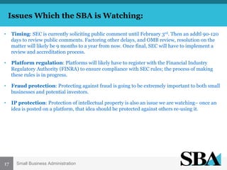 Issues Which the SBA is Watching:
•  Timing: SEC is currently soliciting public comment until February 3rd. Then an addtl 90-120
days to review public comments. Factoring other delays, and OMB review, resolution on the
matter will likely be 9 months to a year from now. Once final, SEC will have to implement a
review and accreditation process.
•  Platform regulation: Platforms will likely have to register with the Financial Industry
Regulatory Authority (FINRA) to ensure compliance with SEC rules; the process of making
these rules is in progress.
•  Fraud protection: Protecting against fraud is going to be extremely important to both small
businesses and potential investors.
•  IP protection: Protection of intellectual property is also an issue we are watching– once an
idea is posted on a platform, that idea should be protected against others re-using it.

	
  

	
  17
	
  

Small Business Administration

 