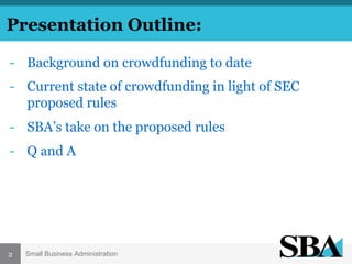 Presentation Outline:
-  Background on crowdfunding to date
-  Current state of crowdfunding in light of SEC
proposed rules
-  SBA’s take on the proposed rules
-  Q and A

2

Small Business Administration

 