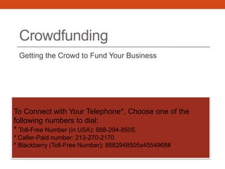 Crowdfunding
Getting the Crowd to Fund Your Business
To Connect with Your Telephone*, Choose one of the
following numbers to dial:
* Toll-Free Number (in USA): 888-294-8505.
* Caller-Paid number: 213-270-2170
* Blackberry (Toll-Free Number): 8882948505x4554968#
 