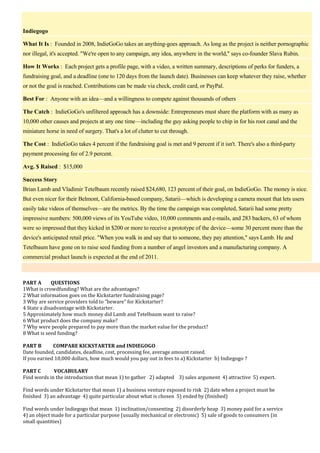 Indiegogo
What It Is : Founded in 2008, IndieGoGo takes an anything-goes approach. As long as the project is neither pornographic
nor illegal, it's accepted. "We're open to any campaign, any idea, anywhere in the world," says co-founder Slava Rubin.
How It Works : Each project gets a profile page, with a video, a written summary, descriptions of perks for funders, a
fundraising goal, and a deadline (one to 120 days from the launch date). Businesses can keep whatever they raise, whether
or not the goal is reached. Contributions can be made via check, credit card, or PayPal.
Best For : Anyone with an idea—and a willingness to compete against thousands of others
The Catch : IndieGoGo's unfiltered approach has a downside: Entrepreneurs must share the platform with as many as
10,000 other causes and projects at any one time—including the guy asking people to chip in for his root canal and the
miniature horse in need of surgery. That's a lot of clutter to cut through.
The Cost : IndieGoGo takes 4 percent if the fundraising goal is met and 9 percent if it isn't. There's also a third-party
payment processing fee of 2.9 percent.
Avg. $ Raised : $15,000
Success Story
Brian Lamb and Vladimir Tetelbaum recently raised $24,680, 123 percent of their goal, on IndieGoGo. The money is nice.
But even nicer for their Belmont, California-based company, Satarii—which is developing a camera mount that lets users
easily take videos of themselves—are the metrics. By the time the campaign was completed, Satarii had some pretty
impressive numbers: 500,000 views of its YouTube video, 10,000 comments and e-mails, and 283 backers, 63 of whom
were so impressed that they kicked in $200 or more to receive a prototype of the device—some 30 percent more than the
device's anticipated retail price. "When you walk in and say that to someone, they pay attention," says Lamb. He and
Tetelbaum have gone on to raise seed funding from a number of angel investors and a manufacturing company. A
commercial product launch is expected at the end of 2011.

PART A
QUESTIONS
1What is crowdfunding? What are the advantages?
2 What information goes on the Kickstarter fundraising page?
3 Why are service providers told to “beware” for Kickstarter?
4 State a disadvantage with Kickstarter.
5 Approximately how much money did Lamb and Tetelbaum want to raise?
6 What product does the company make?
7 Why were people prepared to pay more than the market value for the product?
8 What is seed funding?
PART B
COMPARE KICKSTARTER and INDIEGOGO
Date founded, candidates, deadline, cost, processing fee, average amount raised.
If you earned 10,000 dollars, how much would you pay out in fees to a) Kickstarter b) Indiegogo ?
PART C
VOCABULARY
Find words in the introduction that mean 1) to gather 2) adapted 3) sales argument 4) attractive 5) expert.
Find words under Kickstarter that mean 1) a business venture exposed to risk 2) date when a project must be
finished 3) an advantage 4) quite particular about what is chosen 5) ended by (finished)
Find words under Indiegogo that mean 1) inclination/consenting 2) disorderly heap 3) money paid for a service
4) an object made for a particular purpose (usually mechanical or electronic) 5) sale of goods to consumers (in
small quantities)

 