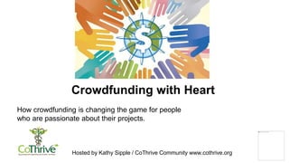 Hosted by Kathy Sipple / CoThrive Community www.cothrive.org
Crowdfunding with Heart
How crowdfunding is changing the game for people
who are passionate about their projects.
 