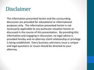 Disclaimer
The information presented herein and the surrounding
discussion are provided for educational or informational
purposes only. The information presented herein is not
necessarily applicable to any particular situation herein or
discussed in the course of this presentation. By providing this
information and engaging in discussion, no legal advice is
provided hereby and no attorney client relationship or privilege
is being established. Every business and every issue is unique
and legal questions or issues should be directed to your
attorney.
 