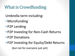 What is Crowdfunding
Umbrella term including:
•Microfunding
•P2P Lending
•P2P Investing for Non-Cash Returns
•P2P Donations
•P2P Investing for Equity/Debt Returns
(but not for everyone just yet)
 