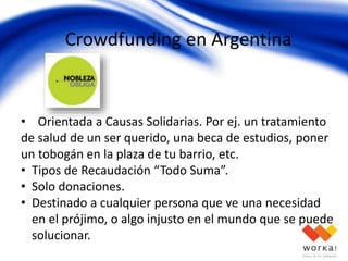 Crowdfunding en Argentina
• Orientada a Causas Solidarias. Por ej. un tratamiento
de salud de un ser querido, una beca de estudios, poner
un tobogán en la plaza de tu barrio, etc.
• Tipos de Recaudación “Todo Suma”.
• Solo donaciones.
• Destinado a cualquier persona que ve una necesidad
en el prójimo, o algo injusto en el mundo que se puede
solucionar.
 