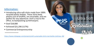 https://www.indiegogo.com/projects/soft-sustainable-shirts-last-bottle-clothing--2#/
Information:
? Introducing ultra-soft shirts made from 100%
recycled plastic bottles. These shirts keep
plastics out of landfills, are recyclable, and are
perfect for any adventure- from a trip to the
office, to backpacking up Kilimanjaro.
? Goal $18,000
? Achieved $21,296 (117%)
? Commercial Entrepreneurship
 
