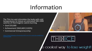 The Thin Ice vest stimulates the body with cold
temperatures to induce an estimated 500-1000
calories of thermogenic calorie burning.
? Goal $33,000
? Achievement $363,669 (1102%)
? Commercial Entrepreneurship
https://www.indiegogo.com/projects/thin-ice-2-0-a-next-gen-weight-loss-
clothing-line#/
Information
 