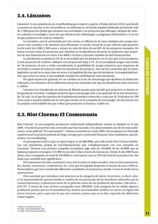2.4. Lánzanos
Lánzanos9 es una plataforma de crowdfunding que empezó a operar a finales del año 2010 y que desde
su puesta en marcha se ha convertido en un referente en el Estado español habiendo promovido más
de 1.500 proyectos desde que iniciaron sus actividades. Los proyectos que albergan, siempre de carác-
ter cultural y tecnológico, entre los que destacan los videojuegos y programas informáticos. A su vez
acogen proyectos de carácter solidario.
      La iniciativa, una SL promovida por tres socios, se diferencia de otras similares por acoger pro-
yectos muy variados y de tamaños muy diferentes. La media actual de lo que solicita cada proyecto
oscila entre los 2.000-2.500 euros y tienen un ratio de éxito de un 60% de los proyectos lanzados. De
forma reciente entre los proyectos que abundan en la plataforma destacan los podcasts (que requie-
ren de una financiación en torno a los 600€ o revistas y fanzines también de fácil financiación).
      La plataforma se queda un 5% de lo recaudado por los proyectos en el caso que estos prosperen,




                                                                                                               CASOS DE ESTUDIO
si son proyectos de carácter solidario esta proporción baja a 1%. En la actualidad acogen una media
de 50 proyectos al mes y están considerando la posibilidad de acoger proyectos que requieran de
inversión a cambio de retornos sobre los beneficios del proyecto. Aun así nos comentan que el marco
legislativo actual no es muy claro en torno a la legalidad de este tipo de iniciativas. La inseguridad jurí-
dica que existe en torno a esta realidad complica la viabilidad de estas iniciativas.
      De igual manera les gustaría ver un cambio en la ley de mecenazgo que facilitara la deducción
tributaria a los donantes de los diferentes proyectos haciendo este tipo de plataformas más atractivas
y viables.
      Lánzanos ha introducido un sistema de filtrado propio para decidir qué proyectos se lanzan en
búsqueda de inversión. Cualquier proyecto que se proponga sube a un apartado de la web denomina-
do “la caja” en el que los usuarios de la plataforma pueden conocerlo y votar por él. Si alcanza los 100
votos pasa a la parte pública de la web para iniciar así la campaña de mecenazgo. De esta forma son
las propias comunidades las que criban qué proyectos se lanzan y cuáles no.



2.5. Riot Cinema: El Cosmonauta
Riot Cinema10 es una pequeña productora audiovisual independiente nacida en Madrid en el año
2008. Uno de los proyectos más conocidos que han lanzado, y sin duda también uno de los más ambi-
ciosos, es las película “El Cosmonauta”11. Puesta en marcha en el año 2009, ésta es pionera en el Estado
español al ser la primera película de largo metraje que se pretende financiar (sino totalmente, parcial-
mente) vía crowdfuding.
      El presupuesto total al que se aspira lograr es de 860.000€, para ello desde Riot Cinema diseña-
ron una plataforma propia de microfinanciación que complementaron con una campaña en
Lánzanos. Durante esta primera campaña recaudaron algo más de 150.000€ de los 40.000€ que se
habían propuesto conseguir (131.000 en tan sólo 3 días a través de Lánzanos). Desde el año 2009 hasta
ahora, han conseguido un total de 420.000€ lo cual supone casi un 50% del total de la producción. Sin
duda una cantidad muy significativa.
      El Cosmonauta ha sido un proyecto muy activo tanto en redes sociales como en foros presencia-
les, charlas, encuentros, conferencias, etc. cosa que ha logrado despertar el interés de unos 4500 co-
financiadores que han contribuido diferentes cantidades en el proyecto, siendo 7 euros la media de las
aportaciones.
      Otra novedad que introduce este proyecto es la categoría de micro-inversores, es decir, ofre-
ce la oportunidad de aportar fondos a cambio de un porcentaje de los beneficios obtenidos por la
comercialización y explotación tanto de la película como de sus productos derivados (100 euros =
0,011%). A través de esta vía han conseguido unos 300.000€. Esta categoría les ha traído algunos
problemas puesto que en la actualidad hay mucha incertidumbre jurídica en torno a la figura del
micro-inversor, pese a que por lo que nos cuentan, parece que ya se han superado las diferentes
trabas legales.


9. http://www.lanzanos.com/
10. http://www.riotcinema.com/
11. http://www.elcosmonauta.es/
                                                                                                                11
 