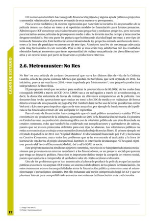 El Cosmonauta también ha conseguido financiación privada y alguna ayuda pública a proyectos
                   transmedia relacionados al proyecto, cerrando de esta manera su presupuesto.
                        Pese al éxito mediático y la enorme repercusión que ha tenido la iniciativa los responsables de la
                   película tienen sus dudas en torno a si repetirían modelo de financiación para futuros proyectos.
                   Admiten que el CF constituye una vía interesante para pequeños y medianos proyectos, pero no tanto
                   para iniciativas como películas de presupuesto medio o alto. Se invierte mucho tiempo y tiene mucho
                   desgaste mediático. Por otra parte les gustaría que hubiera más claridad legal en torno a este tipo de
                   formas de financiación. Esto facilitaría tanto el desarrollo de los proyectos cómo la confianza de inver-
                   sores a la hora de participar en proyectos de este tipo. Asimismo, una ley de mecenazgo adecuada
                   sería muy bienvenida en este contexto. Pese a ello se muestran muy satisfechos con los resultados
                   obtenidos hasta el momento y por tener oportunidad de realizar una película con plena libertad cre-
                   ativa y sin restricciones por parte de inversores o productores externos.
CASOS DE ESTUDIO




                   2.6. Metromuster: No Res
                   No Res12 es una película de carácter documental que narra los últimos días de vida de la Colònia
                   Castells, una de las pocas colonias fabriles que quedan en Barcelona, que será derruida en 2011. La
                   iniciativa, puesta en marcha en 2010, viene impulsada por Metromuster13, una pequeña productora
                   independiente de Barcelona.
                         El presupuesto total que necesitan para realizar la producción es de 80.000€, de los cuales han
                   conseguido 10.000€ a través del CF. Otros 5.000€ van a ser sufragados a través del crowdsourcing, es
                   decir, la donación voluntaria de horas de trabajo en diferentes competencias de la película. Los
                   donantes han hecho aportaciones que rondan en torno a los 20€ de media y se realizaban de forma
                   directa a través de una pasarela de pago Pay Pal. También han hecho uso de otras plataformas cómo
                   Verkami o Lánzanos para impulsar algunas de sus campañas, por ejemplo la banda sonora de la pelí-
                   cula se ha financiado a través de una campaña CF específica.
                         Para el resto de financiación han conseguido que el canal público autonómico catalán TV3 se
                   convierta en co-productor de la iniciativa, aportando un 20% de la financiación necesaria. Es pionera
                   en Cataluña como co-producción cinematográfica con la televisión pública de una obra licenciada en
                   creative commons, echo que también ha conllevado sus complicaciones y quebraderos de cabeza,
                   puesto que no existen protocolos definidos para este tipo de alianzas. Las televisiones públicas no
                   están acostumbradas a trabajar con contenidos licenciados bajo licencias libres. El primer ejemplo en
                   el Estado Español es de 2011 con “Copiad Malditos”. El documental financiado por TVE y licenciada
                   en Creative Commons, narra todos los problemas que se ha encontrado el realizador a la hora de
                   licenciar de esta forma el propio documental. También es interesante destacar que No Res ganó el pri-
                   mer premio del Festival DocumentaMadrid, del cual la SGAE es socia.
                         Este proyecto nunca ha tenido un objetivo comercial, por ello no se han planteado nunca meca-
                   nismos que procurasen un retorno económico a los financiadores, es un proyecto social que quieren
                   que tenga un impacto político. Para ellos es importante definir mejor la categoría de retorno social,
                   puesto que ayudaría a comprender el verdadero valor de ciertas acciones culturales.
                         Uno de los problemas que se han encontrado a la hora de producir la película es que las ayudas
                   públicas existentes no aceptan el CF como un sistema válido dentro de los planes de financiación. En
                   estos momentos existen incompatibilidades entre la financiación pública y sistemas como el micro-
                   mecenazgo o mecanismos similares. Por ello reclaman una mejor comprensión legal del CF y que se
                   planteen formas para compatibilizarlo con otros mecanismos de financiación más tradicionales.




                   12. http://no-res.cc
                   13. http://metromuster.cc/
12
 