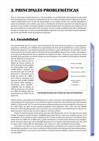 3. PRINCIPALES PROBLEMÁTICAS
Tras un minucioso estudio del sector y tras consultarlo con profesionales directamente involucrados
en el manteamiento y promoción de plataformas de CF, resulta necesario destacar algunas de las prin-
cipales problemáticas que se han ido desarrollado en esta esfera. Si bien esta sección abundará en
casos no nacionales, esto se debe a que al ser un fenómeno de reciente aparición en Cataluña (que es
pionera en este sentido) y el Estado español, es más fácil mirar datos de proyectos más longevos en los
que estos problemas se han hecho más acuciantes. En este sentido pondremos de relieve problemáti-
cas que no tengan que ver tanto con peculiaridades regionales sino que estén directamente relaciona-
das con la microfinanciación de proyectos culturales.



3.1. Escalabilidad
Una peculiaridad del CF es que es una herramienta útil para financiar proyectos de presupuestos
pequeños o medianos, pero debido a las características de este tipo de plataformas es muy complica-




                                                                                                            PRINCIPALES PROBLEMÁTICAS
do financiar proyectos que requieran grandes inversiones o que se prolonguen en el tiempo. Las pla-
taformas de CF sirven para captar la atención de las comunidades durante unos 30 días (normalmen-
te con picos de financiación que se agudizan los últimos tres días). Proyectos que requieran niveles
elevados de financiación no suelen encajar en estas dinámicas. Un estudio de las franjas de financia-
ción de Kickstarter durante el
año 2011 nos muestra esta re-
alidad de forma prístina. El
58,5% de proyectos financiados
con éxito pedían entre 1.000 y
10.000 dólares. Después nos
encontramos que un 11,8% de
proyectos se encuentran en la
franja de menos de 1.000$ y
otro 11,8% se encuentra en la
franja de entre 10.000 y 20.000$.
Las demás cifras resultan a-
necdóticas, entre 100.000 y
1.000.000 sólo ha habido un
0,8% de proyectos y de más de
un millón de dólares sólo nos
encontramos un 0,03% de los
proyectos.

En Riot Cinema, una productora Madrileña que en estos momentos está trabajando para poder finan-
ciar la película “El Cosmonauta”, nos confirman nuestras sospechas. Nos comentan que bajo el marco
jurídico y fiscal actual “el CF es una herramienta útil para proyectos de una envergadura concreta, cor-
tos, video-clips, etc. pero no para proyectos grandes cómo películas”. Pese a que casi han logrado
financiar el 50% del presupuesto total a través de micro-donaciones nos cuentan que ha sido un tra-
bajo muy duro e intenso que no tienen seguro si volverían a hacer.
      Todos los representantes de proyectos que han sido financiados vía CF nos aportan una visión
similar. Se requiere mucho tiempo y visibilidad para poder llevar a cabo una campaña exitosa. En la
actualidad y si no cambia el marco regulatorio el CF tiene sentido para proyectos cuya financiación
oscile entre los 3.000 y los 15.000 euros, a partir de entonces su financiación deviene muy complica-
da. Es necesario alertar que cierta tipología de proyectos no requiere más financiación que esta, pero
en casos como el desarrollo de videojuegos, cine, teatro, etc. estas cantidades son muy bajas.
      Este factor nos alerta a su vez que tan sólo proyectos o iniciativas que cuenten con gran visibili-
dad mediática podrán cruzar ciertos umbrales de financiación, discriminando de esta manera proyec-
tos más minoritarios o cuyo acceso a los medios (ya sea por razones políticas, técnicas o de otra razón)
sea más difícil.
                                                                                                              13
 