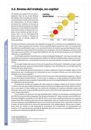 3.2. Rentas del trabajo, no capital
                            Los fondos que capta el CF son princi-
                            palmente fruto de las rentas directas
                            del trabajo. Al no considerarse una for-
                            ma de inversión (oscila entre la noción
                            de colaboración y la de pre-compra)
                            son pocas las ocasiones en las que se
                            derivan fondos provenientes de capital
                            financiero u otros fondos de inversión.
                            Esto limita mucho el espectro de cau-
                            dales al que pueden acceder los pro-
                            yectos. Esto a su vez determinará de
                            forma clara el tamaño y volumen de
                            proyectos que se podrán realizar de
                            forma periódica.

                            Una de las peticiones y demandas más repetidas a lo largo de la entrevista es la posibilidad de enten-
                            der el CF como una forma de inversión. En la actualidad algunos proyectos cómo “El Cosmonauta”
PRINCIPALES PROBLEMÁTICAS




                            han abierto la posibilidad de que se cree una base de micro-accionistas que puedan financiar la pelí-
                            cula a cambio de un porcentaje de los beneficios que se generen. Aún así la legislación actual no es del
                            todo clara en este sentido y la inseguridad jurídica de este tipo de iniciativas puede ser un verdadero
                            obstáculo a su proliferación.
                                  En el Estado español se intentó lanzar un proyecto llamado Seedquick14 con el que recaudar capi-
                            tal semilla para proyectos empresariales pero debido a la falta de claridad jurídica respecto a las posi-
                            bilidades reales del micro-accionariado el proyecto se encuentra parado a la espera de cambios legis-
                            lativos.
                                  En Estados Unidos fué notorio el cierre de la plataforma Profounder15 dedicada a recoger capital
                            semilla para financiar proyectos empresariales incipientes. Una declaración de su web deja claras las
                            razones del cierre del proyecto:
                                  “Pese al desarrollo positivo del proyecto, el marco regulatorio actual nos impide seguir con las
                            innovaciones que consideramos son necesarias de cara a nuestros clientes, por esta razón hemos
                            decidido cerrar esta compañía16”.
                                  En Europa existen proyectos incipientes que buscan micro-financiación para empresas, cómo es
                            el caso de la finesa Venture Bonsai17, y pese a que su objetivo es acoger proyectos de toda la Unión
                            Europea, ya advierten que no pueden responsabilizarse por la incompatibilidad de los diferentes mar-
                            cos regulatorios de los proyectos.
                                  Es importante reseñar que ninguno de estos proyectos se dirige a empresas de carácter cultural
                            o creativo, sino que por lo general buscan empresas de base tecnológica que puedan obtener resulta-
                            dos a corto plazo. Es bien sabido que las cuentas de resultados de empresas culturales tardan una
                            media de cuatro años en dar resultados positivos, por lo cual no los hacen especialmente interesantes
                            como campo especulativo.
                                  Con el objetivo de promover este tipo de plataformas y facilitar su crecimiento recientemente en
                            los EEUU se ha promovido la Jumpstart Our Business Startups Act18 (más conocida como la JOBS Act).
                            Este marco legisltivo aprobado el 5 de abril de 2012 y entre otros cambios permite que las empresas
                            tengan hasta 500 accionistas antes de tener que registrarlos como tal. Facilita mucho los movimientos
                            de estas empresas y la posibilidad de hacerse con una base accionarial. Pese a que la ley se pasó con
                            el apoyo de ambos lados de la cámara de representantes, han surgido algunas críticas que es impor-
                            tante tener en cuenta, la más destacada la proveniente de la Federación de Consumidores de
                            America19 (CFA) que denuncia la pérdida de garantías para los inversores y la posibilidad de que sur-
                            jan iniciativas fraudulentas difíciles de detectar.


                            14. http://www.seedquick.com/
                            15. http://blog.profounder.com/
                            16. http://blog.profounder.com/2012/02/17/profounder-shutting-down/
                            17. https://www.venturebonsai.com/
                            18. http://en.wikipedia.org/wiki/Jumpstart_Our_Business_Startups_Act
                            19. http://www.consumerfed.org/
14
 