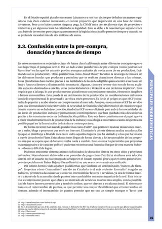 En el Estado español plataformas como Lánzanos ya nos han dicho que de habar un marco regu-
latorio más claro estarían interesados en lanzar proyectos que requiriesen de una base de micro-
inversores. Pese a no haber puesto ninguna pega, la CNMV mira con recelo este tipo de proyectos e
iniciativas y en algunos casos ha estudiado su legalidad. Esto se debe a la novedad que supone tener
una base de inversores pese a que aparentemente la legislación actual lo permite siempre y cuando no
se pretenda recaudar más de dos millones de euros.



3.3. Confusión entre la pre-compra,
    donación y bancos de tiempo

En estos momentos es necesario aclarar de forma clara la diferencia entre diferentes conceptos que se
dan lugar bajo el paraguas del CF. Por un lado están plataformas de pre-compra (como podrían ser
Fanstylers20 en las que los usuarios pueden comprar artículos de moda antes de ser producidos, faci-
litando así su producción). Otras plataformas como Aloud Music21 facilitan la descarga de música de
las diferentes bandas que producen y permiten que se realicen donaciones directas a las mismas.




                                                                                                                                                          PRINCIPALES PROBLEMÁTICAS
Estas plataformas han nacido gracias a las facilidades de las redes digitales para acceder a las bases de
fans o futuros clientes y el intercambio monetario. Algunas, cómo ya hemos visto son de forma explí-
cita espacios destinados a este fin, otras como Kickstarter o Verkami lo son de forma implícita22. Esto
implica que a la larga, lo que producen estas plataformas son productos cerrados, elementos tangibles
o bienes consumibles. Esto puede ir en detrimento de la producción de manifestaciones culturales
donde lo experimental, lo procesual o la crítica estén presentes. Es decir, el peligro es que el CF popu-
lariza lo popular y acabe siendo un complemento al mercado. Aunque, en ocasiones el CF ha servido
para que comunidades hicieran visibles la necesidad de financiación y distribución de creaciones que
de otra manera no se habrían conocido, sin duda el CF no es suficiente para cubrir las necesidades de
las áreas de producción cultural y pensamiento contemporáneo que han quedado más descubiertas
gracias a los constantes recortes de financiación pública. Esto nos hace cuestionarnos el papel que va
a tener esta herramienta en la producción de la cultura y nos obliga a mostrarnos cautos respecto a su
posible papel en la financiación de la cultura contemporánea.
      De forma reciente han nacido plataformas como Flattr23 que permiten realizar donaciones direc-
tas a webs, blogs o proyectos que estén en internet. El usuario/a de este sistema realiza una donación
fija que se distribuye a final de mes entre todos aquellos lugares que ha visitado y a los que ha votado
a través de un botón Flattr. Estas donaciones llegan de forma directa a los responsables de los proyec-
tos sin que se espera que el donante reciba nada a cambio. Este sistema ha permitido que proyectos
más marginales o de carácter político pudieran encontrar una financiación que de otra manera hubie-
ra sido muy difícil de lograr.
      Podemos encontrar sistemas menos sofisticados de donación directa en otros sitios y proyectos
culturales. Normalmente elaboradas con pasarelas de pago como Pay-Pal o similares esta relación
directa con el usuario no ha conseguido arraigar en el Estado español pese a que en otros países euro-
peos (especialmente Países Bajos y Escandinavia) su uso se encuentra más normalizado.
      Por último hemos visto aparece plataformas que facilitan los denominados “bancos de tiem-
po”. Proyectos cómo Comunitats24 nacido en Cataluña o el más reciente Favoralia25 surgido en
Baleares, permiten a las usuarias y usuarios intercambiar favores o servicios, ya sea de forma direc-
ta o a través de la acumulación de puntos intercambiables con otras usuarias de la red. Esta inicia-
tiva es interesante puesto que ofrece un mercado de servicios mucho más amplio, con la posibili-
dad de hacer favores presenciales y también online, que se ofrecen a escala nacional. El sistema se
basa en el intercambio de puntos, lo que permite una mayor flexibilidad que el intercambio de
tiempo, además el intercambio de puntos permite que no sea un simple trueque o “favor por



20. http://www.fanstylers.com/IndexES.asp/
21. http://aloudmusic.com/
22. No es de sorprender que uno de los proyectos más exitosos en Kickstarter de 2011 fue el Iphone Elevation Dock, un soporte para Iphone cuya donación
mínima era mucho inferior al precio de mercado del producto final http://www.kickstarter.com/projects/hop/elevation-dock-the-best-dock-for-iphone.
23. http://flattr.com/
24. http://www.comunitats.org/
25. http://favoralia.com//
                                                                                                                                                           15
 