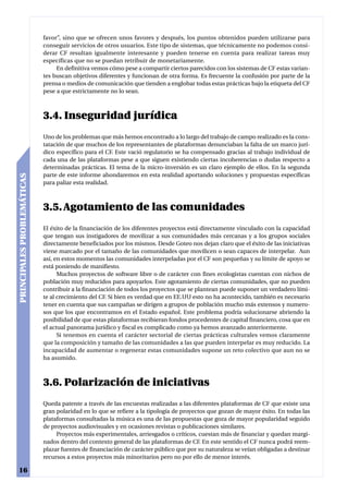 favor”, sino que se ofrecen unos favores y después, los puntos obtenidos pueden utilizarse para
                            conseguir servicios de otros usuarios. Este tipo de sistemas, que técnicamente no podemos consi-
                            derar CF resultan igualmente interesante y pueden tenerse en cuenta para realizar tareas muy
                            específicas que no se puedan retribuir de monetariamente.
                                 En definitiva vemos cómo pese a compartir ciertos parecidos con los sistemas de CF estas varian-
                            tes buscan objetivos diferentes y funcionan de otra forma. Es frecuente la confusión por parte de la
                            prensa o medios de comunicación que tienden a englobar todas estas prácticas bajo la etiqueta del CF
                            pese a que estrictamente no lo sean.



                            3.4. Inseguridad jurídica
                            Uno de los problemas que más hemos encontrado a lo largo del trabajo de campo realizado es la cons-
                            tatación de que muchos de los representantes de plataformas denunciaban la falta de un marco jurí-
                            dico específico para el CF. Este vació regulatorio se ha compensado gracias al trabajo individual de
                            cada una de las plataformas pese a que siguen existiendo ciertas incoherencias o dudas respecto a
                            determinadas prácticas. El tema de la micro-inversión es un claro ejemplo de ellos. En la segunda
                            parte de este informe ahondaremos en esta realidad aportando soluciones y propuestas específicas
PRINCIPALES PROBLEMÁTICAS




                            para paliar esta realidad.



                            3.5. Agotamiento de las comunidades
                            El éxito de la financiación de los diferentes proyectos está directamente vinculado con la capacidad
                            que tengan sus instigadores de movilizar a sus comunidades más cercanas y a los grupos sociales
                            directamente beneficiados por los mismos. Desde Goteo nos dejan claro que el éxito de las iniciativas
                            viene marcado por el tamaño de las comunidades que movilicen o sean capaces de interpelar. Aun
                            así, en estos momentos las comunidades interpeladas por el CF son pequeñas y su límite de apoyo se
                            está poniendo de manifiesto.
                                  Muchos proyectos de software libre o de carácter con fines ecologistas cuentan con nichos de
                            población muy reducidos para apoyarlos. Este agotamiento de ciertas comunidades, que no pueden
                            contribuir a la financiación de todos los proyectos que se plantean puede suponer un verdadero lími-
                            te al crecimiento del CF. Si bien es verdad que en EE.UU esto no ha acontecido, también es necesario
                            tener en cuenta que sus campañas se dirigen a grupos de población mucho más extensos y numero-
                            sos que los que encontramos en el Estado español. Este problema podría solucionarse abriendo la
                            posibilidad de que estas plataformas recibieran fondos procedentes de capital financiero, cosa que en
                            el actual panorama jurídico y fiscal es complicado como ya hemos avanzado anteriormente.
                                  Si tenemos en cuenta el carácter sectorial de ciertas prácticas culturales vemos claramente
                            que la composición y tamaño de las comunidades a las que pueden interpelar es muy reducido. La
                            incapacidad de aumentar o regenerar estas comunidades supone un reto colectivo que aun no se
                            ha asumido.



                            3.6. Polarización de iniciativas
                            Queda patente a través de las encuestas realizadas a las diferentes plataformas de CF que existe una
                            gran polaridad en lo que se refiere a la tipología de proyectos que gozan de mayor éxito. En todas las
                            plataformas consultadas la música es una de las propuestas que goza de mayor popularidad seguido
                            de proyectos audiovisuales y en ocasiones revistas o publicaciones similares.
                                 Proyectos más experimentales, arriesgados o críticos, cuestan más de financiar y quedan margi-
                            nados dentro del contexto general de las plataformas de CF. En este sentido el CF nunca podrá reem-
                            plazar fuentes de financiación de carácter público que por su naturaleza se veían obligadas a destinar
                            recursos a estos proyectos más minoritarios pero no por ello de menor interés.

16
 