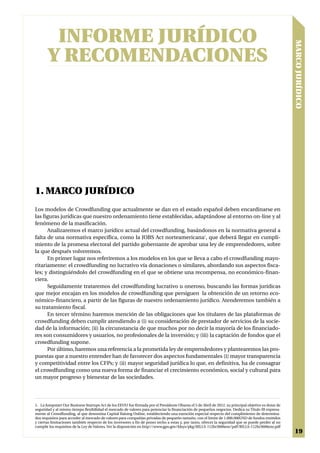INFORME JURÍDICO




                                                                                                                                                      MARCO JURÍDICO
       Y RECOMENDACIONES




1. MARCO JURÍDICO
Los modelos de Crowdfunding que actualmente se dan en el estado español deben encardinarse en
las figuras jurídicas que nuestro ordenamiento tiene establecidas, adaptándose al entorno on-line y al
fenómeno de la masificación.
      Analizaremos el marco jurídico actual del crowdfunding, basándonos en la normativa general a
falta de una normativa específica, como la JOBS Act norteamericana1, que deberá llegar en cumpli-
miento de la promesa electoral del partido gobernante de aprobar una ley de emprendedores, sobre
la que después volveremos.
      En primer lugar nos referiremos a los modelos en los que se lleva a cabo el crowdfunding mayo-
ritariamente: el crowdfunding no lucrativo vía donaciones o similares, abordando sus aspectos fisca-
les; y distinguiéndolo del crowdfunding en el que se obtiene una recompensa, no económico-finan-
ciera.
      Seguidamente trataremos del crowdfunding lucrativo u oneroso, buscando las formas jurídicas
que mejor encajan en los modelos de crowdfunding que persiguen la obtención de un retorno eco-
nómico-financiero, a partir de las figuras de nuestro ordenamiento jurídico. Atenderemos también a
su tratamiento fiscal.
      En tercer término haremos mención de las obligaciones que los titulares de las plataformas de
crowdfunding deben cumplir atendiendo a (i) su consideración de prestador de servicios de la socie-
dad de la información; (ii) la circunstancia de que muchos por no decir la mayoría de los financiado-
res son consumidores y usuarios, no profesionales de la inversión; y (iii) la captación de fondos que el
crowdfunding supone.
      Por último, haremos una referencia a la prometida ley de emprendedores y plantearemos las pro-
puestas que a nuestro entender han de favorecer dos aspectos fundamentales (i) mayor transparencia
y competitividad entre los CFPs; y (ii) mayor seguridad jurídica lo que, en definitiva, ha de consagrar
el crowdfunding como una nueva forma de financiar el crecimiento económico, social y cultural para
un mayor progreso y bienestar de las sociedades.




1. La Jumpstart Our Business Startups Act de los EEUU fue firmada por el Presidente Obama el 5 de Abril de 2012, su principal objetivo es dotar de
seguridad y al mismo tiempo flexibilidad el mercado de valores para potenciar la financiación de pequeños negocios. Dedica su Título III expresa-
mente al Crowdfunding, al que denomina Capital Raising Online, estableciendo una exención especial respecto del cumplimiento de determina-
dos requisitos para acceder al mercado de valores para compañías privadas de pequeño tamaño, con el límite de 1.000.000USD de fondos emitidos
y ciertas limitaciones también respecto de los inversores a fin de poner techo a estas y, por tanto, ofrecer la seguridad que se puede perder al no
cumplir los requisitos de la Ley de Valores. Ver la disposición en http://www.gpo.gov/fdsys/pkg/BILLS-112hr3606enr/pdf/BILLS-112hr3606enr.pdf
                                                                                                                                                       19
 
