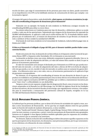 tección de datos, que exige el consentimiento de las personas para tratar sus datos, puede convertirse
                                   en un impedimento si la CFPs no ha habilitado sistemas de comunicación de datos que cumplan con
                                   la normativa vigente8.

                                   Al margen del aspecto burocrático, nada desdeñable, ¿Qué supone, en términos económicos, la suje-
                                   ción del crowdfunding al impuesto de donaciones para el donatario?

                                         Veámoslo con un ejemplo: Un banda de rock residente en Mollerussa consigue recaudar vía
CROWDFUNDING LUCRATIVO EN ESPAÑA




                                   crowdfunding 60.000€ para editar su tercer disco.
                                         No existen reducciones en Catalunya para este tipo de donación, y deberemos aplicar su escala
                                   a todas y cada una de las aportaciones. Suponiendo que ninguna de las donaciones ha superado los
                                   50.000€ individualmente, se aplicará a cada una la tarifa mínima del 7%. El resultado debería multi-
                                   plicarse por el coeficiente del 2, al tratarse de donaciones de extraños; lo que llevaría a la banda de
                                   rock a satisfacer al fisco catalán la cantidad de 8.400,00€.
                                         Si la banda de rock fuera residente en la Comunidad de Andalucía, todavía debería pagar más, la
                                   friolera de 9.180€9.

                                   Si bien es el donatario el obligado al pago del ISD, para el donante también pueden haber conse-
                                   cuencias fiscales.

                                         Desde este punto de vista, la donación de un bien tributa en el impuesto sobre la renta de las per-
                                   sonas físicas (IRPF) o Impuesto sobre Sociedades (IS) si el donante es una mercantil.
                                         La donación se declara como una venta, debiendo computarse la ganancia obtenida. Esto es, la
                                   diferencia entre el valor de adquisición del bien y el valor del mismo bien cuando se donó, lo que se
                                   grava es el incremento patrimonial.
                                         El valor de transmisión será siempre el declarado por el donatario en el ISD sin que pueda exce-
                                   der del valor de mercado; y el valor de adquisición del valor a efectos de ISD en la fecha de adquisi-
                                   ción sin que pueda, a su vez, exceder el valor de mercado; en ambos casos se sumaran los gastos deri-
                                   vados. A la diferencia entre uno y otro valor, esto es, al incremento patrimonial se le aplicará el tipo
                                   de gravamen correspondiente.
                                         No obstante, en el supuesto del crowdfunding al tratarse de una donación de dinero lo que se
                                   produce en realidad es una pérdida patrimonial pero ésta no tiene efectos en la tributación del donan-
                                   te, por cuanto según la normativa del IRPF las pérdidas que se deben a transmisiones lucrativas por
                                   actos “inter-vivos” o a liberalidades no son deducibles.
                                         Tampoco existe en este supuesto ningún tipo de desgravación fiscal, como sí ocurre en las dona-
                                   ciones amparadas en la llamada Ley del Mecenazgo, Ley 49/2002 de régimen fiscal de las Entidades
                                   sin fines lucrativos y de los incentivos fiscales al mecenazgo, que seguidamente veremos; o las realiza-
                                   das para la conservación y restauración del patrimonio cultural de España, recogidas en la Ley
                                   16/1985 del Patrimonio Histórico Español.



                                   2.1.2. DONATARIO PERSONA JURÍDICA.
                                   Es habitual que las personas jurídicas, que se dotan de la forma de sociedades de capital u otras, acu-
                                   dan a otros mecanismos de financiación, de los que hay un amplio abanico entre los que pueden
                                   optar en función del estado de madurez del proyecto, u otras variables.
                                        Así los “Family and Friends”, Business Angels, Capital Riesgo, Venture Debt y la Banca tradicional,
                                   entre las más comunes, se presentan, a priori, como los mecanismos de financiación más apropiados.
                                   Veremos en el epígrafe 4 otras figuras jurídicas también aplicables para los supuestos de crowdfun-
                                   ding con retorno que se sumarían a las anteriores.
                                        No obstante, dada la evolución del crowdfunding no deben descartarse aquellos supuestos en los
                                   que los perceptores de las donaciones, los donatarios, sean personas jurídicas; por lo que someramen-
                                   te nos referimos a la tributación de estas entidades.

                                   8. Ley Orgánica 15/1999, de 13 de diciembre, de Protección de Datos de Carácter Personal y su reglamento de desarrollo aprobado por Real
                                   Decreto 1720/2007, de 21 de diciembre.
                                   9. Andalucía tiene tarifa propia, comenzando por el 7,65%; en cuanto a los coeficientes multiplicadores se aplican los del estado referidos ante-
                                   riormente.
22
 