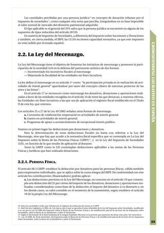 Las cantidades percibidas por una persona jurídica10 en concepto de donación tributan por el
impuesto de sociedades11, como cualquier otra renta que perciba, integrándose en su base imponible
el valor normal de mercado del elemento patrimonial adquirido.
      El tipo aplicable es el general del 35% salvo que la persona jurídica se encuentre en alguno de los
supuestos de tipos reducidos del artículo 28 LIS.
      En materia de Impuesto de Sociedades, a diferencia del Impuesto sobre Sucesiones y Donaciones
y también, en cierta medida, el IRPF, las CCAA no tienen capacidad normativa, ya que este impuesto
no está cedido por el estado español.




                                                                                                                                                   CROWDFUNDING LUCRATIVO EN ESPAÑA
2.2. La Ley del Mecenazgo.
La Ley del Mecenazgo tiene el objetivo de fomentar las iniciativas de mecenazgo y promover la parti-
cipación de la sociedad civil en la defensa del patrimonio artístico de dos formas:
     — Incrementado los incentivos fiscales al mecenazgo
     — Mejorando la fiscalidad de las entidades sin fines lucrativos.

La ley define el mecenazgo en su artículo 1º como: “la participación privada en la realización de acti-
vidades de interés general” apartándose por tanto del concepto clásico de mecenas protector de las
artes y las letras12.
      En el artículo 17 se reconocen como mecenazgo los donativos, donaciones y aportaciones reali-
zadas a favor de las entidades recogidas en el artículo 16 de entre las que destacan, a nuestros efectos,
las Entidades sin fines lucrativos a las que sea de aplicación el régimen fiscal establecido en el Título
II de esta ley, que veremos.

Los artículos 25 a 27 de la Ley 49/2002 señalan otras formas de mecenazgo.
     a. Convenios de colaboración empresarial en actividades de interés general.
     b. Gastos en actividades de interés general.
     c. Programas de apoyo a acontecimientos de excepcional interés publico.

Veamos en primer lugar las deducciones por donaciones y donativos.
     Para la determinación de estas deducciones fiscales no basta con referirse a la Ley del
Mecenazgo, sino que hay que acudir a la normativa fiscal específica que se contempla en La Ley del
Impuesto sobre la Renta de las Personas Físicas (LIRPF)13, y en la Ley del Impuesto de Sociedades
(LIS), en función de lo que resulte de aplicación al donante.
     Tanto la LIRPF como la LIS contemplan deducciones aplicables a las rentas de las Personas
Físicas y Jurídicas que han realizado donaciones.



2.2.1. PERSONA FÍSICA.
El artículo 68.3 LIRPF establece la deducción por donativos para las personas físicas, válida también
para empresarios individuales, que se aplica sobre la cuota íntegra del IRPF. De conformidad con este
artículo los contribuyentes (financiadores) podrán aplicar:
      a. Las deducciones previstas en la Ley del Mecenazgo, en concreto en el artículo 19 que contem-
      pla una deducción del 25 por ciento del importe de los donativos, donaciones y aportaciones rea-
      lizadas; considerándose como base de la deducción el importe del donativo si es dinerario y, en
      los demás casos, su valor contable en el momento de la transmisión, según establece el artículo
      18 de la propia Ley del Mecenazgo.



10. Salvo las sociedades civiles que tributan por el régimen de atribución de rentas en el IRPF
11. Real Decreto Legislativo 4/2004, de 5 de marzo, por el que se aprueba el texto refundido de la Ley del Impuesto sobre Sociedades, modificado
a su vez por la Ley 35/2006 del Impuesto sobre la Renta de las Personas Físicas y de modificación parcial de las leyes de los Impuestos sobre
Sociedades, sobre la Renta de no Residentes y sobre el Patrimonio
12. Según el diccionario de la Real Academia de la Lengua Española, Mecenas es la persona que patrocina las letras o las artes. Ver www.rae.es
13. Ley 35/2006, de 28 de noviembre, del Impuesto sobre la Renta de las Personas Físicas y de modificación parcial de las leyes de los Impuestos
sobre Sociedades, sobre la Renta de no Residentes y sobre el Patrimonio.
                                                                                                                                                    23
 
