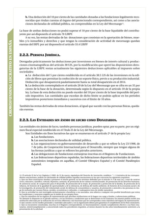 b. Una deducción del 10 por ciento de las cantidades donadas a las fundaciones legalmente reco-
                                          nocidas que rindan cuentas al órgano del protectorado correspondiente, así como a las asocia-
                                          ciones declaradas de utilidad pública, no comprendidas en la Ley del Mecenazgo14.

                                   La base de ambas deducciones no podrá superar el 10 por ciento de la base liquidable del contribu-
                                   yente por así disponerlo el artículo 70 LIRPF.
                                        A su vez, las rentas derivadas de las donaciones que consistan en la aportación de bienes, mue-
                                   bles y/o inmuebles y derechos y que tengan la consideración de actividad de mecenazgo quedan
CROWDFUNDING LUCRATIVO EN ESPAÑA




                                   exentas del IRPF, por así disponerlo el artículo 33.4 LIRPF



                                   2.2.2. PERSONA JURÍDICA.
                                   Derogadas prácticamente las deducciones por inversiones en bienes de interés cultural y produc-
                                   ciones cinematográficas del artículo 38 LIS, por la modificación que operó las disposiciones dero-
                                   gatorias de la LIRPF, restan actualmente las siguientes deducciones aplicables al impuesto sobre
                                   sociedades:
                                        a. La deducción del 5 por ciento establecida en el artículo 38.5 LIS de las inversiones en la edi-
                                        ción de libros que permitan la confección de un soporte físico, previo a su producción industrial.
                                        Deducción que desaparecerá paulatinamente hasta su total desaparición en el 2014.
                                        b. La deducción contemplada en el artículo 20 de la Ley del Mecenazgo que se cifra en un 35 por
                                        ciento de la base de la donación, determinada según lo dispuesto en el artículo 18 de la propia
                                        ley. La base de esta deducción no puede exceder del 10 por ciento de la base imponible del perí-
                                        odo impositivo. Las cantidades que excedan de dicho límite se podrán aplicar en los períodos
                                        impositivos posteriores inmediatos y sucesivos con el límite de 10 años.

                                   También las rentas derivadas de estas donaciones, al igual que sucede con las personas físicas, queda-
                                   rán exentas.



                                   2.2.3. LAS ENTIDADES SIN ÁNIMO DE LUCRO COMO DONATARIOS.
                                   Las entidades sin ánimo de lucro, también personas jurídicas, pueden optar, por su parte, por un régi-
                                   men fiscal especial establecido en el Título II de la Ley del Mecenazgo.
                                        Son Entidades sin fines lucrativos las que se enumeran en el artículo 2º de la propia Ley:
                                             a. Las fundaciones.
                                             b. Las asociaciones declaradas de utilidad pública.
                                             c. Las organizaciones no gubernamentales de desarrollo a que se refiere la Ley 23/1998, de
                                             7 de julio, de Cooperación Internacional para el Desarrollo, siempre que tengan alguna de
                                             las formas jurídicas a que se refieren los párrafos anteriores.
                                             d. Las delegaciones de fundaciones extranjeras inscritas en el Registro de Fundaciones.
                                             e. Las federaciones deportivas españolas, las federaciones deportivas territoriales de ámbito
                                             autonómico integradas en aquéllas, el Comité Olímpico Español y el Comité Paralímpico
                                             Español.



                                   14. El artículo 32 de la Ley Orgánica 1/2002, de 22 de marzo, reguladora del Derecho de Asociación, establece: “ 1. A iniciativa de las correspon-
                                   dientes asociaciones, podrán ser declaradas de utilidad pública aquellas asociaciones en las que concurran los siguientes requisitos:
                                   a. Que sus fines estatutarios tiendan a promover el interés general, en los términos definidos por el artículo 31.3 de esta Ley, y sean de carácter
                                   cívico, educativo, científico, cultural, deportivo, sanitario, de promoción de los valores constitucionales, de promoción de los derechos humanos,
                                   de asistencia social, de cooperación para el desarrollo, de promoción de la mujer, de promoción y protección de la familia, de protección de la
                                   infancia, de fomento de la igualdad de oportunidades y de la tolerancia, de defensa del medio ambiente, de fomento de la economía social o de
                                   la investigación, de promoción del voluntariado social, de defensa de consumidores y usuarios, de promoción y atención a las personas en ries-
                                   go de exclusión por razones físicas, sociales, económicas o culturales, y cualesquiera otros de similar naturaleza.
                                   b. Que su actividad no esté restringida exclusivamente a beneficiar a sus asociados, sino abierta a cualquier otro posible beneficiario que reúna
                                   las condiciones y caracteres exigidos por la índole de sus propios fines.
                                   c. Que los miembros de los órganos de representación que perciban retribuciones no lo hagan con cargo a fondos y subvenciones públicas.
                                   No obstante lo dispuesto en el párrafo anterior, y en los términos y condiciones que se determinen en los Estatutos, los mismos podrán recibir una
                                   retribución adecuada por la realización de servicios diferentes a las funciones que les corresponden como miembros del órgano de representación.
                                   d. Que cuenten con los medios personales y materiales adecuados y con la organización idónea para garantizar el cumplimiento de los fines estatutarios.
                                   e. Que se encuentren constituidas, inscritas en el Registro correspondiente, en funcionamiento y dando cumplimiento efectivo a sus fines esta-
                                   tutarios, ininterrumpidamente y concurriendo todos los precedentes requisitos, al menos durante los dos años inmediatamente anteriores a la
                                   presentación de la solicitud.
24
 