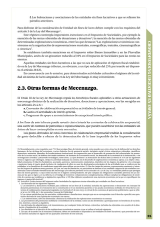 f. Las federaciones y asociaciones de las entidades sin fines lucrativos a que se refieren los
              párrafos anteriores.

Para disfrutar de la consideración de Entidad sin fines de lucro deben cumplir con los requisitos del
artículo 3 de la Ley del Mecenazgo15.
      Este régimen contempla importantes exenciones en el Impuesto de Sociedades, por ejemplo la
exención de las rentas obtenidas de donaciones y donativos16; la exención de las rentas obtenidas de
determinadas explotaciones económicas, entre las que destacan “Las explotaciones económicas con-




                                                                                                                                                         CROWDFUNDING LUCRATIVO EN ESPAÑA
sistentes en la organización de representaciones musicales, coreográficas, teatrales, cinematográficas
o circenses”.
      Se establecen también exenciones en el Impuesto sobre Bienes Inmuebles y en las Plusvalías
Municipales, amén de un gravamen reducido al 10% en el Impuesto de Sociedades para las rentas no
exentas.
      Aquellas entidades sin fines lucrativos a las que no sea de aplicación el régimen fiscal estableci-
do en la Ley de Mecenazgo tributan, no obstante, a un tipo reducido del 25% por tenerlo así dispues-
to el artículo 28 LIS.
      En consecuencia con lo anterior, para determinadas actividades culturales el régimen de la enti-
dad sin ánimo de lucro amparado en la Ley del Mecenazgo es muy conveniente.



2.3. Otras formas de Mecenazgo.
El Título III de la Ley de Mecenazgo regula los beneficios fiscales aplicables a otras actuaciones de
mecenazgo distintas de la realización de donativos, donaciones y aportaciones, son las recogidas en
los artículos 25 a 27.:
      a. Convenios de colaboración empresarial en actividades de interés general.
      b. Gastos en actividades de interés general.
      c. Programas de apoyo a acontecimientos de excepcional interés publico.

A los fines de este informe puede revestir cierto interés los convenios de colaboración empresarial,
una suerte de contrato de patrocinio o esponsorización, que pueden suscribirse con las entidades sin
ánimo de lucro contempladas en esta normativa.
     Los gastos derivados de estos convenios de colaboración empresarial tendrán la consideración
de gasto deducible a efectos de la determinación de la base imponible de los Impuestos sobre



15. Resumidamente, estos requisitos son: “(1) Que persigan fines de interés general, como pueden ser, entre otros, los de defensa de los derechos
humanos, de las víctimas del terrorismo y actos violentos, los de asistencia social e inclusión social, cívicos, educativos, culturales, científicos,
deportivos, sanitarios, laborales, de fortalecimiento institucional, de cooperación para el desarrollo, de promoción del voluntariado, de promo-
ción de la acción social, de defensa del medio ambiente, de fomento de la economía social, de desarrollo de la sociedad de la información, o de
investigación científica y desarrollo tecnológico, entre otros; (2) Que destinen a la realización de dichos fines al menos el 70 % de las siguientes
rentas e ingresos que obtengan; (3)Que la actividad realizada no consista en el desarrollo de explotaciones económicas ajenas a su objeto o fina-
lidad estatutaria; (4) Que los fundadores, asociados, patronos, representantes estatutarios, miembros de los órganos de gobierno y los cónyuges
o parientes hasta el cuarto grado inclusive de cualquiera de ellos no sean los destinatarios principales de las actividades que se realicen por las
entidades, ni se beneficien de condiciones especiales para utilizar sus servicios; (5) Que los cargos de patrono, representante estatutario y miem-
bro del órgano de gobierno sean gratuitos; (6) Que, en caso de disolución, su patrimonio se destine en su totalidad a alguna de las entidades con-
sideradas como entidades beneficiarias del mecenazgo a los efectos previstos en los artículos 16 a 25 de Ley, o a entidades públicas que persigan
fines de interés general; (7) Que estén inscritas en el registro correspondiente; (8) Que cumplan las obligaciones contables previstas en las nor-
mas por las que se rigen o, en su defecto, en el Código de Comercio y disposiciones complementarias; (9)Que cumplan las obligaciones de rendi-
ción de cuentas que establezca su legislación específica; y (10) Que elaboren anualmente una memoria económica en la que se especifiquen los
ingresos y gastos del ejercicio”.
16. Artículo 6: Están exentas del Impuesto sobre Sociedades las siguientes rentas obtenidas por entidades sin fines lucrativos:
  1. Las derivadas de los siguientes ingresos:
    a. Los donativos y donaciones recibidos para colaborar en los fines de la entidad, incluidas las aportaciones o donaciones en concepto de
    dotación patrimonial, en el momento de su constitución o en un momento posterior, y las ayudas económicas recibidas en virtud de los con-
    venios de colaboración empresarial regulados en el artículo 25 de esta Ley y en virtud de los contratos de patrocinio publicitario a que se refie-
    re la Ley 34/1998, de 11 de noviembre, General de Publicidad.
    b. Las cuotas satisfechas por los asociados, colaboradores o benefactores, siempre que no se correspondan con el derecho a percibir una pres-
    tación derivada de una explotación económica no exenta.
    c. Las subvenciones, salvo las destinadas a financiar la realización de explotaciones económicas no exentas.
  2. Las procedentes del patrimonio mobiliario e inmobiliario de la entidad, como son los dividendos y participaciones en beneficios de socieda-
  des, intereses, cánones y alquileres.
  3. Las derivadas de adquisiciones o de transmisiones, por cualquier título, de bienes o derechos, incluidas las obtenidas con ocasión de la diso-
  lución y liquidación de la entidad.
  4. Las obtenidas en el ejercicio de las explotaciones económicas exentas a que se refiere el artículo siguiente.
  5. Las que, de acuerdo con la normativa tributaria, deban ser atribuidas o imputadas a las entidades sin fines lucrativos y que procedan de ren-
  tas exentas incluidas en alguno de los apartados anteriores de este artículo.
                                                                                                                                                          25
 