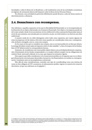 Sociedades y sobre la Renta de no Residentes, y del rendimiento neto de las actividades económicas
                                   en régimen de estimación directa del Impuesto sobre la Renta de las Personas Físicas.
                                        No obstante, esta actividad de patrocinio difícilmente puede llevarse a cabo de forma masiva ni
                                   electrónicamente, a distancia.



                                   2.4. Donaciones con recompensa.
CROWDFUNDING LUCRATIVO EN ESPAÑA




                                   Nos referimos a aquellos supuestos en los que la liberalidad del financiador se ve recompensada por
                                   la obtención de un objeto relacionado con el proyecto financiado. Este objeto o recompensa puede ser
                                   de lo más variado: desde el reconocimiento en los créditos de la obra o prestación financiada, hasta el
                                   envío de una camiseta, una entrada para un concierto, un pin, un cd de música o un dvd con una obra
                                   audiovisual.
                                         A nuestro modo de ver, debe distinguirse entre todos estos supuestos, por cuanto algunas de
                                   estas recompensas (cd de música, dvd entre otras) pueden ser consideradas como una contrapresta-
                                   ción al dinero entregado, esto es, como una compra.
                                         En los casos en los que se considere una compra, esto es un intercambio de un bien por dinero,
                                   la entrega del objeto estará sujeta al impuesto sobre el valor añadido17 y, bien el receptor de los fondos,
                                   bien el CFP deberá emitir la correspondiente factura.
                                         Asimismo, de considerarse este intercambio objeto/dinero una actividad profesional o empresa-
                                   rial, el destinatario de los fondos (emprendedor y/o creador) deberá cumplir con las obligaciones de
                                   carácter fiscal, mercantil y laboral, en su caso, que impone la normativa vigente.
                                         Otro aspecto que debe considerarse es la consecuencia jurídica en el supuesto que no se obten-
                                   ga la financiación necesaria para desarrollar el proyecto y los financiadores no reciban su contrapres-
                                   tación. Estaríamos ante un incumplimiento contractual.
                                         Más allá de estas consideraciones, entender este tipo de crowdfunding como una sistema de
                                   venta on-line obligaría al CFP a someterse al ordenamiento jurídico vigente en materia de comercio
                                   electrónico, al que nos referimos en el epígrafe 4.




                                   17. Establece la Ley 37/1992, de 28 de diciembre, del Impuesto sobre el Valor Añadido, en su artículo 4: “1. Estarán sujetas al impuesto las entre-
                                   gas de bienes y prestaciones de servicios realizadas en el ámbito espacial del impuesto por empresarios o profesionales a título oneroso, con
                                   carácter habitual u ocasional, en el desarrollo de su actividad empresarial o profesional, incluso si se efectúan en favor de los propios socios, aso-
                                   ciados, miembros o partícipes de las entidades que las realicen (…)”
26
 