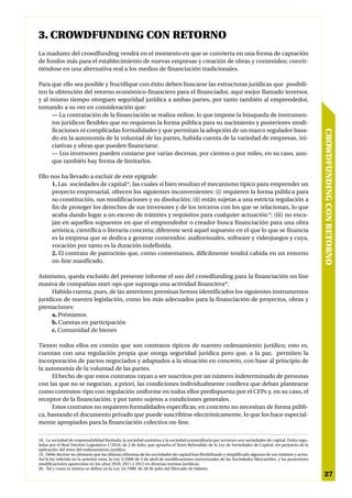 3. CROWDFUNDING CON RETORNO
La madurez del crowdfunding vendrá en el momento en que se convierta en una forma de captación
de fondos más para el establecimiento de nuevas empresas y creación de obras y contenidos; convir-
tiéndose en una alternativa real a los medios de financiación tradicionales.

Para que ello sea posible y fructifique con éxito deben buscarse las estructuras jurídicas que posibili-
ten la obtención del retorno económico-financiero para el financiador, aquí mejor llamado inversor,
y al mismo tiempo otorguen seguridad jurídica a ambas partes, por tanto también al emprendedor,
tomando a su vez en consideración que:
     — La contratación de la financiación se realiza online, lo que impone la búsqueda de instrumen-
     tos jurídicos flexibles que no requieran la forma pública para su nacimiento y posteriores modi-
     ficaciones ni complicadas formalidades y que permitan la adopción de un marco regulador basa-




                                                                                                                                                        CROWDFUNDING CON RETORNO
     do en la autonomía de la voluntad de las partes, habida cuenta de la variedad de empresas, ini-
     ciativas y obras que pueden financiarse.
     — Los inversores pueden contarse por varias decenas, por cientos o por miles, en su caso, aun-
     que también hay forma de limitarlos.

Ello nos ha llevado a excluir de este epígrafe:
     1. Las sociedades de capital18, las cuales si bien resultan el mecanismo típico para emprender un
     proyecto empresarial, ofrecen los siguientes inconvenientes: (i) requieren la forma pública para
     su constitución, sus modificaciones y su disolución; (ii) están sujetas a una estricta regulación a
     fin de proteger los derechos de sus inversores y de los terceros con los que se relacionan, lo que
     acaba dando lugar a un exceso de trámites y requisitos para cualquier actuación19; (iii) no enca-
     jan en aquellos supuestos en que el emprendedor o creador busca financiación para una obra
     artística, científica o literaria concreta; diferente será aquel supuesto en el que lo que se financia
     es la empresa que se dedica a generar contenidos: audiovisuales, software y videojuegos y cuya,
     vocación por tanto es la duración indefinida.
     2. El contrato de patrocinio que, como comentamos, difícilmente tendrá cabida en un entorno
     on-line masificado.

Asimismo, queda excluido del presente informe el uso del crowdfunding para la financiación on line
masiva de compañías start-ups que suponga una actividad financiera20.
     Habida cuenta, pues, de las anteriores premisas hemos identificados los siguientes instrumentos
jurídicos de nuestra legislación, como los más adecuados para la financiación de proyectos, obras y
prestaciones:
     a. Préstamos.
     b. Cuentas en participación
     c. Comunidad de bienes

Tienen todos ellos en común que son contratos típicos de nuestro ordenamiento jurídico, esto es,
cuentan con una regulación propia que otorga seguridad jurídica pero que, a la par, permiten la
incorporación de pactos negociados y adaptados a la situación en concreto, con base al principio de
la autonomía de la voluntad de las partes.
     El hecho de que estos contratos vayan a ser suscritos por un número indeterminado de personas
con las que no se negocian, a priori, las condiciones individualmente conlleva que deban plantearse
como contratos-tipo con regulación uniforme en todos ellos predispuesta por el CFPs y, en su caso, el
receptor de la financiación; y por tanto sujetos a condiciones generales.
     Estos contratos no requieren formalidades específicas, en concreto no necesitan de forma públi-
ca, bastando el documento privado que puede suscribirse electrónicamente, lo que los hace especial-
mente apropiados para la financiación colectiva on-line.

18. La sociedad de responsabilidad limitada, la sociedad anónima y la sociedad comanditaria por acciones son sociedades de capital. Están regu-
ladas por el Real Decreto Legislativo 1/2010, de 2 de Julio, que aprueba el Texto Refundido de la Ley de Sociedades de Capital; sin perjuicio de la
aplicación del resto del ordenamiento jurídico.
19. Debe decirse no obstante que las últimas reformas de las sociedades de capital han flexibilizado y simplificado algunos de sus trámites y actos.
Así la ley referida en la anterior nota, la Ley 3/2009 de 3 de abril de modificaciones estructurales de las Sociedades Mercantiles, y las posteriores
modificaciones aparecidas en los años 2010, 2011 y 2012 en diversas normas jurídicas.
20. Tal y como la misma se define en la Ley 24/1988 de 28 de julio del Mercado de Valores.
                                                                                                                                                         27
 