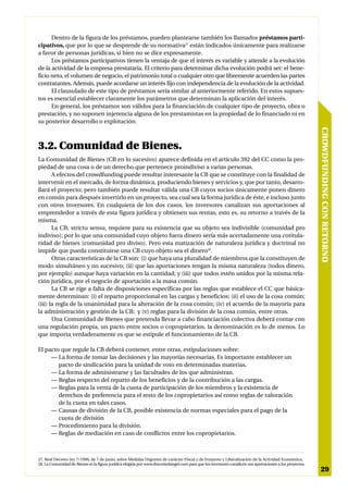 Dentro de la figura de los préstamos, pueden plantearse también los llamados préstamos parti-
cipativos, que por lo que se desprende de su normativa27 están indicados únicamente para realizarse
a favor de personas jurídicas, si bien no se dice expresamente.
      Los préstamos participativos tienen la ventaja de que el interés es variable y atiende a la evolución
de la actividad de la empresa prestataria. El criterio para determinar dicha evolución podrá ser: el bene-
ficio neto, el volumen de negocio, el patrimonio total o cualquier otro que libremente acuerden las partes
contratantes. Además, puede acordarse un interés fijo con independencia de la evolución de la actividad.
      El clausulado de este tipo de préstamos sería similar al anteriormente referido. En estos supues-
tos es esencial establecer claramente los parámetros que determinan la aplicación del interés.
      En general, los préstamos son válidos para la financiación de cualquier tipo de proyecto, obra o
prestación, y no suponen injerencia alguna de los prestamistas en la propiedad de lo financiado ni en
su posterior desarrollo o explotación.




                                                                                                                                                         CROWDFUNDING CON RETORNO
3.2. Comunidad de Bienes.
La Comunidad de Bienes (CB en lo sucesivo) aparece definida en el artículo 392 del CC como la pro-
piedad de una cosa o de un derecho que pertenece proindiviso a varias personas.
       A efectos del crowdfunding puede resultar interesante la CB que se constituye con la finalidad de
intervenir en el mercado, de forma dinámica, produciendo bienes y servicios y, que por tanto, desarro-
llará el proyecto; pero también puede resultar válida una CB cuyos socios únicamente ponen dinero
en común para después invertirlo en un proyecto, sea cual sea la forma jurídica de éste, e incluso junto
con otros inversores. En cualquiera de los dos casos, los inversores canalizan sus aportaciones al
emprendedor a través de esta figura jurídica y obtienen sus rentas, esto es, su retorno a través de la
misma.
       La CB, strictu sensu, requiere para su existencia que su objeto sea indivisible (comunidad pro
indiviso); por lo que una comunidad cuyo objeto fuera dinero sería más acertadamente una cotitula-
ridad de bienes (comunidad pro diviso). Pero esta matización de naturaleza jurídica y doctrinal no
impide que pueda constituirse una CB cuyo objeto sea el dinero28.
       Otras características de la CB son: (i) que haya una pluralidad de miembros que la constituyen de
modo simultáneo y no sucesivo; (ii) que las aportaciones tengan la misma naturaleza (todos dinero,
por ejemplo) aunque haya variación en la cantidad; y (iii) que todos estén unidos por la misma rela-
ción jurídica, por el negocio de aportación a la masa común.
       La CB se rige a falta de disposiciones específicas por las reglas que establece el CC que básica-
mente determinan: (i) el reparto proporcional en las cargas y beneficios; (ii) el uso de la cosa común;
(iii) la regla de la unanimidad para la alteración de la cosa común; (iv) el acuerdo de la mayoría para
la administración y gestión de la CB; y (v) reglas para la división de la cosa común, entre otras.
       Una Comunidad de Bienes que pretenda llevar a cabo financiación colectiva deberá contar con
una regulación propia, un pacto entre socios o copropietarios, la denominación es lo de menos. Lo
que importa verdaderamente es que se estipule el funcionamiento de la CB.

El pacto que regule la CB deberá contener, entre otras, estipulaciones sobre:
     — La forma de tomar las decisiones y las mayorías necesarias. Es importante establecer un
        pacto de sindicación para la unidad de voto en determinadas materias.
     — La forma de administrarse y las facultades de los que administran.
     — Reglas respecto del reparto de los beneficios y de la contribución a las cargas.
     — Reglas para la venta de la cuota de participación de los miembros y la existencia de
        derechos de preferencia para el resto de los copropietarios así como reglas de valoración
        de la cuota en tales casos.
     — Causas de división de la CB, posible existencia de normas especiales para el pago de la
        cuota de división
     — Procedimiento para la división.
     — Reglas de mediación en caso de conflictos entre los copropietarios.



27. Real Decreto-ley 7/1996, de 7 de junio, sobre Medidas Urgentes de carácter Fiscal y de Fomento y Liberalización de la Actividad Económica.
28. La Comunidad de Bienes es la figura jurídica elegida por www.thecrowdangel.com para que los inversores canalicen sus aportaciones a los proyectos.
                                                                                                                                                          29
 