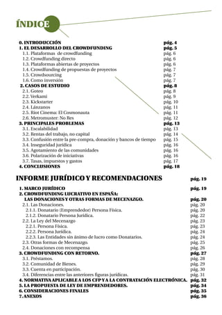 ÍNDICE
0. INTRODUCCIÓN                                                     pág. 4
1. EL DESARROLLO DEL CROWDFUNDING                                   pág. 5
  1.1. Plataformas de crowdfunding                                  pág. 6
  1.2. Crowdfunding directo                                         pág. 6
  1.3. Plataformas abiertas de proyectos                            pág. 6
  1.4. Crowdfunding de propuestas de proyectos                      pág. 7
  1.5. Crowdsourcing                                                pág. 7
  1.6. Como inversión                                               pág. 7
2. CASOS DE ESTUDIO                                                 pág. 8
  2.1. Goteo                                                        pág. 8
  2.2. Verkami                                                      pág. 9
  2.3. Kickstarter                                                  pág. 10
  2.4. Lánzanos                                                     pág. 11
  2.5. Riot Cinema: El Cosmonauta                                   pág. 11
  2.6. Metromuster: No Res                                          pág. 12
3. PRINCIPALES PROBLEMAS                                            pág. 13
  3.1. Escalabilidad                                                pág. 13
  3.2. Rentas del trabajo, no capital                               pág. 14
  3.3. Confusión entre la pre-compra, donación y bancos de tiempo   pág. 15
  3.4. Inseguridad jurídica                                         pág. 16
  3.5. Agotamiento de las comunidades                               pág. 16
  3.6. Polarización de iniciativas                                  pág. 16
  3.7. Tasas, impuestos y gastos                                    pág. 17
4. CONCLUSIONES                                                     pág. 18

INFORME JURÍDICO Y RECOMENDACIONES                                            pág. 19

1. MARCO JURÍDICO                                                             pág. 19
2. CROWDFUNDING LUCRATIVO EN ESPAÑA:
   LAS DONACIONES Y OTRAS FORMAS DE MECENAZGO.                                pág. 20
  2.1. Las Donaciones.                                                        pág. 20
    2.1.1. Donatario (Emprendedor) Persona Física.                            pág. 20
    2.1.2. Donatario Persona Jurídica.                                        pág. 22
  2.2. La Ley del Mecenazgo                                                   pág. 23
    2.2.1. Persona Física.                                                    pág. 23
    2.2.2. Persona Jurídica.                                                  pág. 24
    2.2.3. Las Entidades sin ánimo de lucro como Donatarios.                  pág. 24
  2.3. Otras formas de Mecenazgo.                                             pág. 25
  2.4. Donaciones con recompensa                                              pág. 26
3. CROWDFUNDING CON RETORNO.                                                  pág. 27
  3.1. Préstamos.                                                             pág. 28
  3.2. Comunidad de Bienes.                                                   pág. 29
  3.3. Cuenta en participación.                                               pág. 30
  3.4. Diferencias entre las anteriores figuras jurídicas.                    pág. 31
4. NORMATIVA APLICABLE A LOS CFP Y A LA CONTRATACIÓN ELECTRÓNICA.             pág. 32
5. LA PROPUESTA DE LEY DE EMPRENDEDORES.                                      pág. 34
6. CONSIDERACIONES FINALES                                                    pág. 35
7. ANEXOS                                                                     pág. 36
 